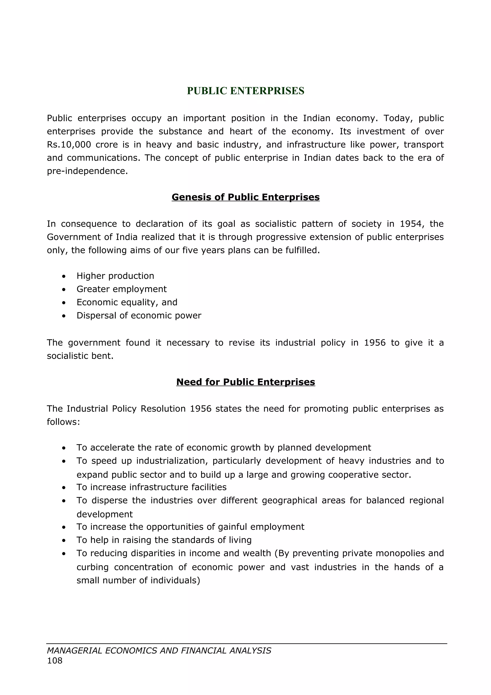PUBLIC ENTERPRISES
Public enterprises occupy an important position in the Indian economy. Today, public
enterprises provide the substance and heart of the economy. Its investment of over
Rs.10,000 crore is in heavy and basic industry, and infrastructure like power, transport
and communications. The concept of public enterprise in Indian dates back to the era of
pre-independence.
Genesis of Public Enterprises
In consequence to declaration of its goal as socialistic pattern of society in 1954, the
Government of India realized that it is through progressive extension of public enterprises
only, the following aims of our five years plans can be fulfilled.
• Higher production
• Greater employment
• Economic equality, and
• Dispersal of economic power
The government found it necessary to revise its industrial policy in 1956 to give it a
socialistic bent.
Need for Public Enterprises
The Industrial Policy Resolution 1956 states the need for promoting public enterprises as
follows:
• To accelerate the rate of economic growth by planned development
• To speed up industrialization, particularly development of heavy industries and to
expand public sector and to build up a large and growing cooperative sector.
• To increase infrastructure facilities
• To disperse the industries over different geographical areas for balanced regional
development
• To increase the opportunities of gainful employment
• To help in raising the standards of living
• To reducing disparities in income and wealth (By preventing private monopolies and
curbing concentration of economic power and vast industries in the hands of a
small number of individuals)
MANAGERIAL ECONOMICS AND FINANCIAL ANALYSIS
108
 