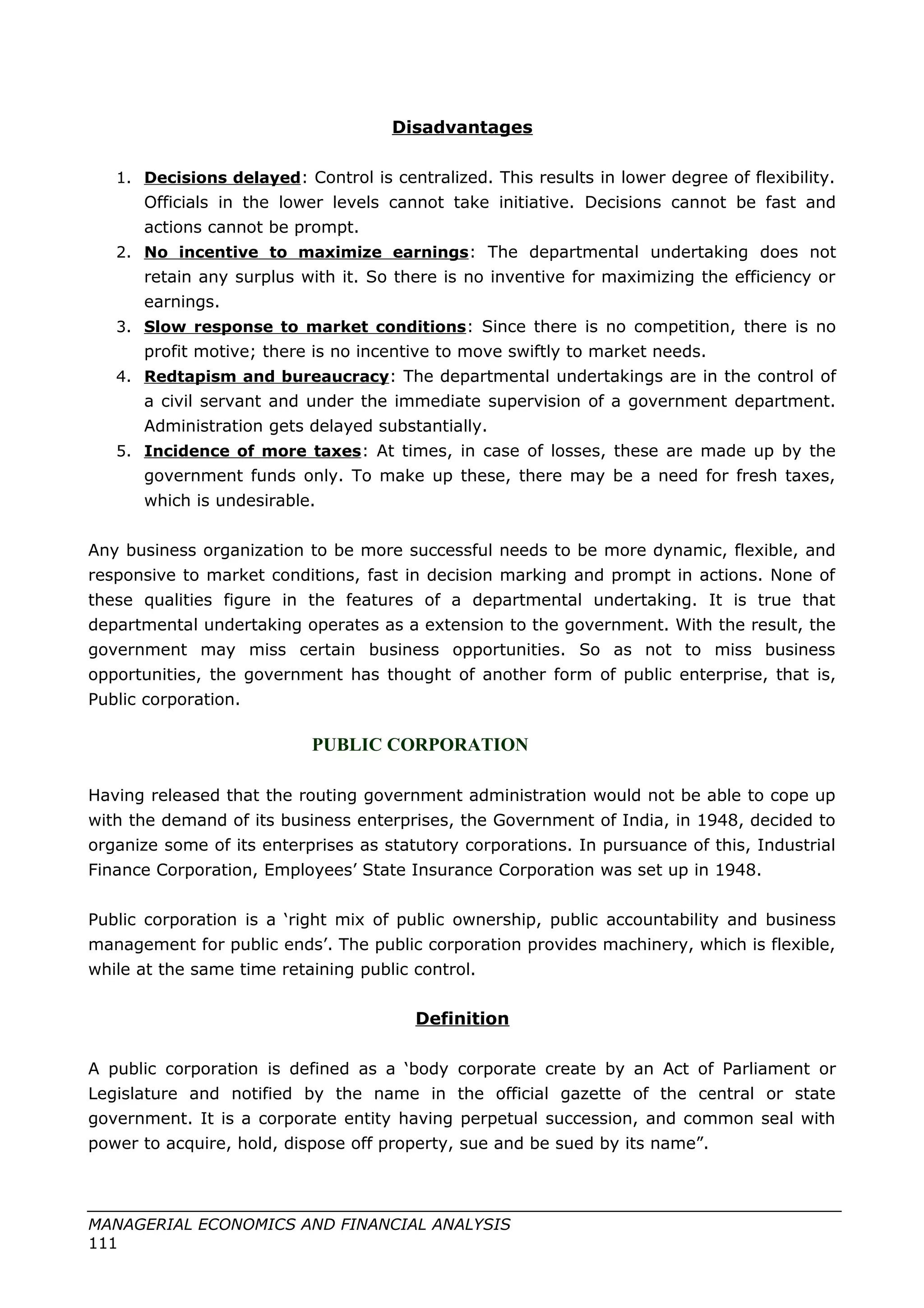 Disadvantages
1. Decisions delayed: Control is centralized. This results in lower degree of flexibility.
Officials in the lower levels cannot take initiative. Decisions cannot be fast and
actions cannot be prompt.
2. No incentive to maximize earnings: The departmental undertaking does not
retain any surplus with it. So there is no inventive for maximizing the efficiency or
earnings.
3. Slow response to market conditions: Since there is no competition, there is no
profit motive; there is no incentive to move swiftly to market needs.
4. Redtapism and bureaucracy: The departmental undertakings are in the control of
a civil servant and under the immediate supervision of a government department.
Administration gets delayed substantially.
5. Incidence of more taxes: At times, in case of losses, these are made up by the
government funds only. To make up these, there may be a need for fresh taxes,
which is undesirable.
Any business organization to be more successful needs to be more dynamic, flexible, and
responsive to market conditions, fast in decision marking and prompt in actions. None of
these qualities figure in the features of a departmental undertaking. It is true that
departmental undertaking operates as a extension to the government. With the result, the
government may miss certain business opportunities. So as not to miss business
opportunities, the government has thought of another form of public enterprise, that is,
Public corporation.
PUBLIC CORPORATION
Having released that the routing government administration would not be able to cope up
with the demand of its business enterprises, the Government of India, in 1948, decided to
organize some of its enterprises as statutory corporations. In pursuance of this, Industrial
Finance Corporation, Employees’ State Insurance Corporation was set up in 1948.
Public corporation is a ‘right mix of public ownership, public accountability and business
management for public ends’. The public corporation provides machinery, which is flexible,
while at the same time retaining public control.
Definition
A public corporation is defined as a ‘body corporate create by an Act of Parliament or
Legislature and notified by the name in the official gazette of the central or state
government. It is a corporate entity having perpetual succession, and common seal with
power to acquire, hold, dispose off property, sue and be sued by its name”.
MANAGERIAL ECONOMICS AND FINANCIAL ANALYSIS
111
 