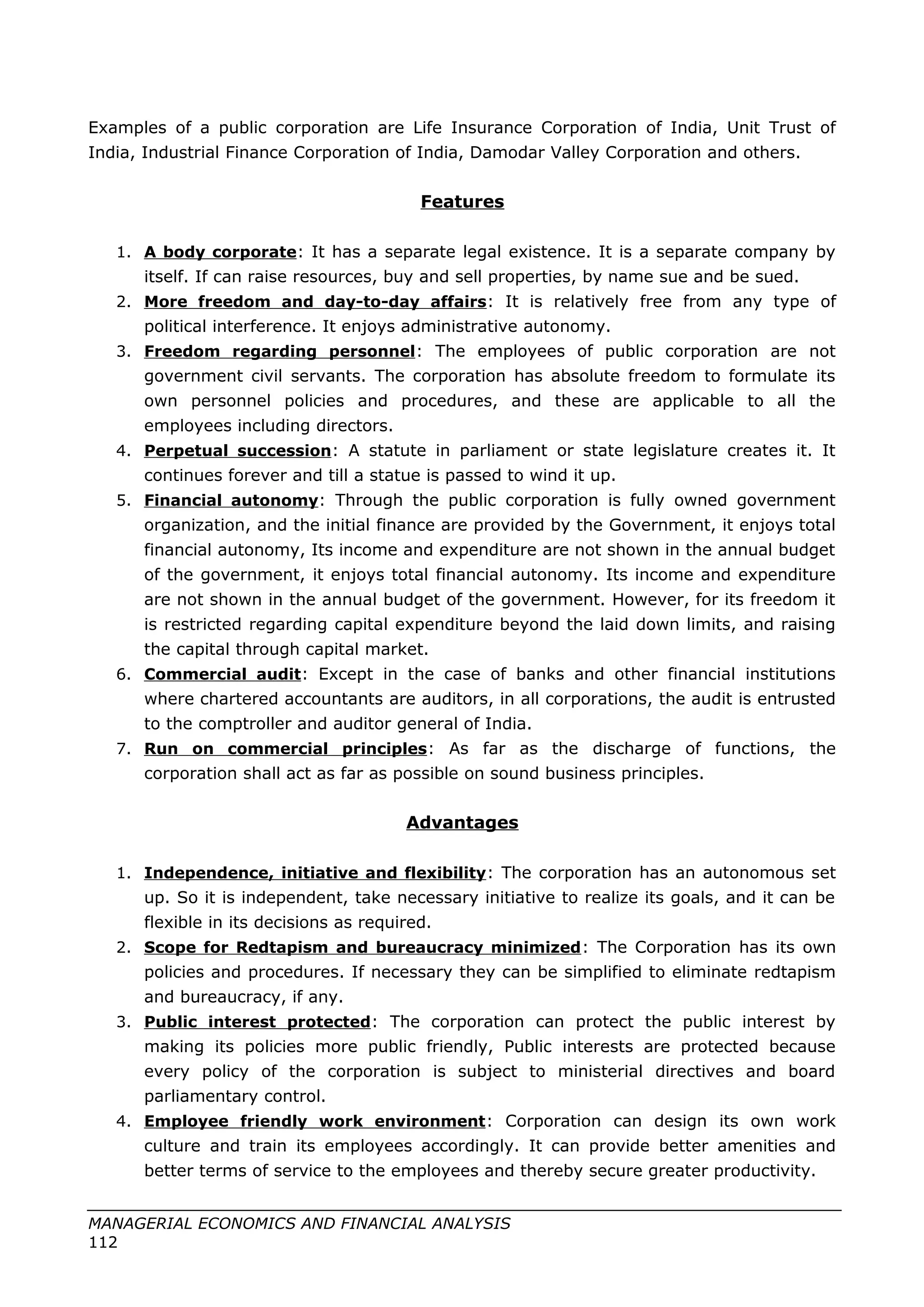 Examples of a public corporation are Life Insurance Corporation of India, Unit Trust of
India, Industrial Finance Corporation of India, Damodar Valley Corporation and others.
Features
1. A body corporate: It has a separate legal existence. It is a separate company by
itself. If can raise resources, buy and sell properties, by name sue and be sued.
2. More freedom and day-to-day affairs: It is relatively free from any type of
political interference. It enjoys administrative autonomy.
3. Freedom regarding personnel: The employees of public corporation are not
government civil servants. The corporation has absolute freedom to formulate its
own personnel policies and procedures, and these are applicable to all the
employees including directors.
4. Perpetual succession: A statute in parliament or state legislature creates it. It
continues forever and till a statue is passed to wind it up.
5. Financial autonomy: Through the public corporation is fully owned government
organization, and the initial finance are provided by the Government, it enjoys total
financial autonomy, Its income and expenditure are not shown in the annual budget
of the government, it enjoys total financial autonomy. Its income and expenditure
are not shown in the annual budget of the government. However, for its freedom it
is restricted regarding capital expenditure beyond the laid down limits, and raising
the capital through capital market.
6. Commercial audit: Except in the case of banks and other financial institutions
where chartered accountants are auditors, in all corporations, the audit is entrusted
to the comptroller and auditor general of India.
7. Run on commercial principles: As far as the discharge of functions, the
corporation shall act as far as possible on sound business principles.
Advantages
1. Independence, initiative and flexibility: The corporation has an autonomous set
up. So it is independent, take necessary initiative to realize its goals, and it can be
flexible in its decisions as required.
2. Scope for Redtapism and bureaucracy minimized: The Corporation has its own
policies and procedures. If necessary they can be simplified to eliminate redtapism
and bureaucracy, if any.
3. Public interest protected: The corporation can protect the public interest by
making its policies more public friendly, Public interests are protected because
every policy of the corporation is subject to ministerial directives and board
parliamentary control.
4. Employee friendly work environment: Corporation can design its own work
culture and train its employees accordingly. It can provide better amenities and
better terms of service to the employees and thereby secure greater productivity.
MANAGERIAL ECONOMICS AND FINANCIAL ANALYSIS
112
 