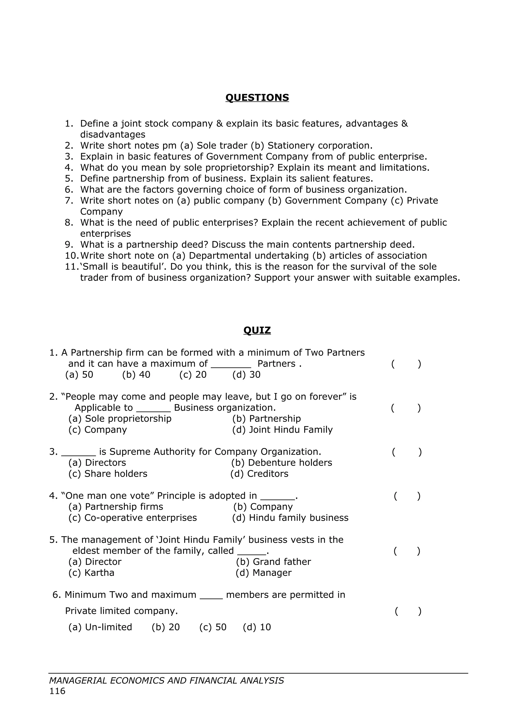 QUESTIONS
1. Define a joint stock company & explain its basic features, advantages &
disadvantages
2. Write short notes pm (a) Sole trader (b) Stationery corporation.
3. Explain in basic features of Government Company from of public enterprise.
4. What do you mean by sole proprietorship? Explain its meant and limitations.
5. Define partnership from of business. Explain its salient features.
6. What are the factors governing choice of form of business organization.
7. Write short notes on (a) public company (b) Government Company (c) Private
Company
8. What is the need of public enterprises? Explain the recent achievement of public
enterprises
9. What is a partnership deed? Discuss the main contents partnership deed.
10.Write short note on (a) Departmental undertaking (b) articles of association
11.‘Small is beautiful’. Do you think, this is the reason for the survival of the sole
trader from of business organization? Support your answer with suitable examples.
QUIZ
1. A Partnership firm can be formed with a minimum of Two Partners
and it can have a maximum of _______ Partners . ( )
(a) 50 (b) 40 (c) 20 (d) 30
2. “People may come and people may leave, but I go on forever” is
Applicable to ______ Business organization. ( )
(a) Sole proprietorship (b) Partnership
(c) Company (d) Joint Hindu Family
3. ______ is Supreme Authority for Company Organization. ( )
(a) Directors (b) Debenture holders
(c) Share holders (d) Creditors
4. “One man one vote” Principle is adopted in ______. ( )
(a) Partnership firms (b) Company
(c) Co-operative enterprises (d) Hindu family business
5. The management of ‘Joint Hindu Family’ business vests in the
eldest member of the family, called _____. ( )
(a) Director (b) Grand father
(c) Kartha (d) Manager
6. Minimum Two and maximum ____ members are permitted in
Private limited company. ( )
(a) Un-limited (b) 20 (c) 50 (d) 10
MANAGERIAL ECONOMICS AND FINANCIAL ANALYSIS
116
 