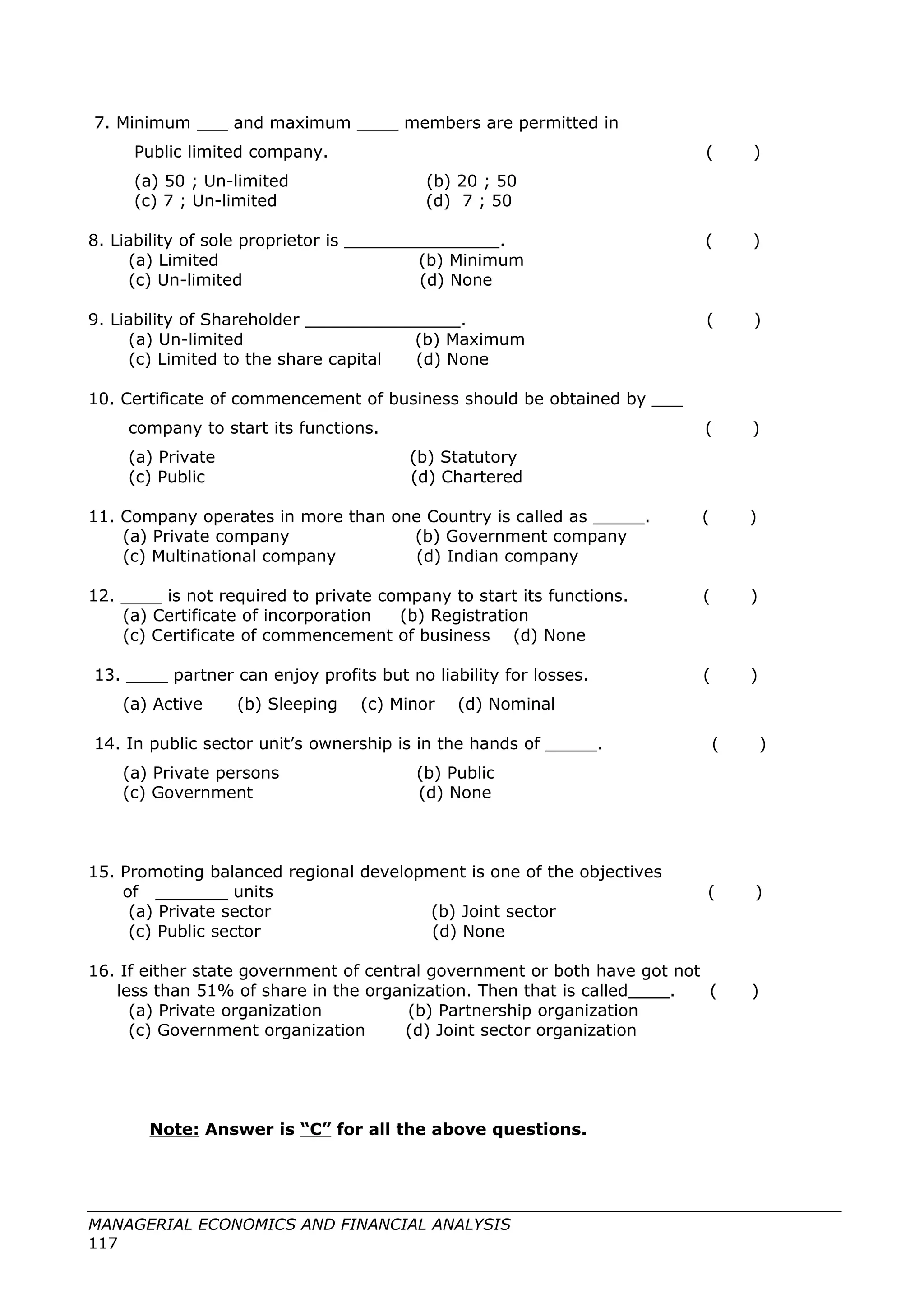 7. Minimum ___ and maximum ____ members are permitted in
Public limited company. ( )
(a) 50 ; Un-limited (b) 20 ; 50
(c) 7 ; Un-limited (d) 7 ; 50
8. Liability of sole proprietor is _______________. ( )
(a) Limited (b) Minimum
(c) Un-limited (d) None
9. Liability of Shareholder _______________. ( )
(a) Un-limited (b) Maximum
(c) Limited to the share capital (d) None
10. Certificate of commencement of business should be obtained by ___
company to start its functions. ( )
(a) Private (b) Statutory
(c) Public (d) Chartered
11. Company operates in more than one Country is called as _____. ( )
(a) Private company (b) Government company
(c) Multinational company (d) Indian company
12. ____ is not required to private company to start its functions. ( )
(a) Certificate of incorporation (b) Registration
(c) Certificate of commencement of business (d) None
13. ____ partner can enjoy profits but no liability for losses. ( )
(a) Active (b) Sleeping (c) Minor (d) Nominal
14. In public sector unit’s ownership is in the hands of _____. ( )
(a) Private persons (b) Public
(c) Government (d) None
15. Promoting balanced regional development is one of the objectives
of _______ units ( )
(a) Private sector (b) Joint sector
(c) Public sector (d) None
16. If either state government of central government or both have got not
less than 51% of share in the organization. Then that is called____. ( )
(a) Private organization (b) Partnership organization
(c) Government organization (d) Joint sector organization
Note: Answer is “C” for all the above questions.
MANAGERIAL ECONOMICS AND FINANCIAL ANALYSIS
117
 
