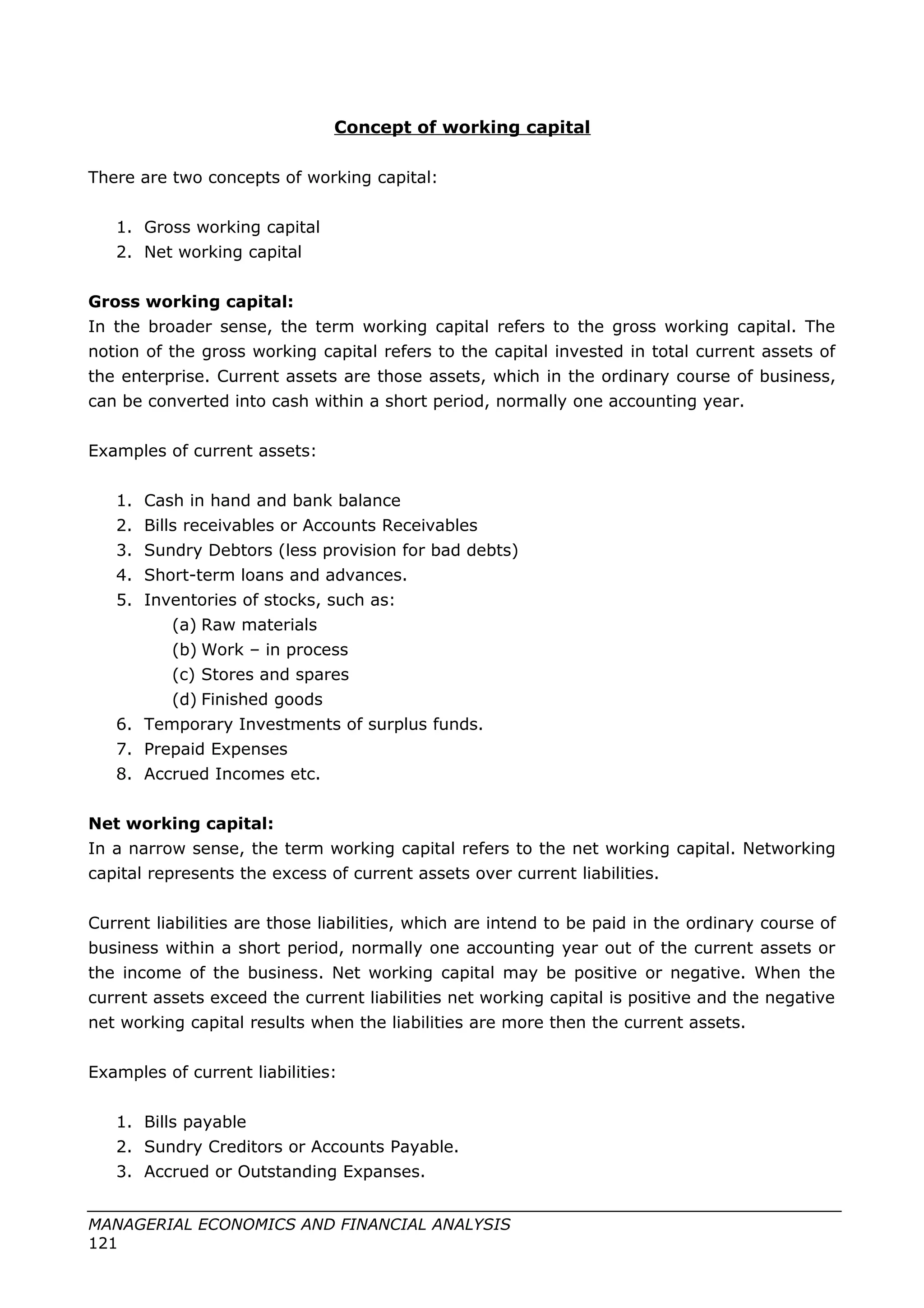 Concept of working capital
There are two concepts of working capital:
1. Gross working capital
2. Net working capital
Gross working capital:
In the broader sense, the term working capital refers to the gross working capital. The
notion of the gross working capital refers to the capital invested in total current assets of
the enterprise. Current assets are those assets, which in the ordinary course of business,
can be converted into cash within a short period, normally one accounting year.
Examples of current assets:
1. Cash in hand and bank balance
2. Bills receivables or Accounts Receivables
3. Sundry Debtors (less provision for bad debts)
4. Short-term loans and advances.
5. Inventories of stocks, such as:
(a) Raw materials
(b) Work – in process
(c) Stores and spares
(d) Finished goods
6. Temporary Investments of surplus funds.
7. Prepaid Expenses
8. Accrued Incomes etc.
Net working capital:
In a narrow sense, the term working capital refers to the net working capital. Networking
capital represents the excess of current assets over current liabilities.
Current liabilities are those liabilities, which are intend to be paid in the ordinary course of
business within a short period, normally one accounting year out of the current assets or
the income of the business. Net working capital may be positive or negative. When the
current assets exceed the current liabilities net working capital is positive and the negative
net working capital results when the liabilities are more then the current assets.
Examples of current liabilities:
1. Bills payable
2. Sundry Creditors or Accounts Payable.
3. Accrued or Outstanding Expanses.
MANAGERIAL ECONOMICS AND FINANCIAL ANALYSIS
121
 