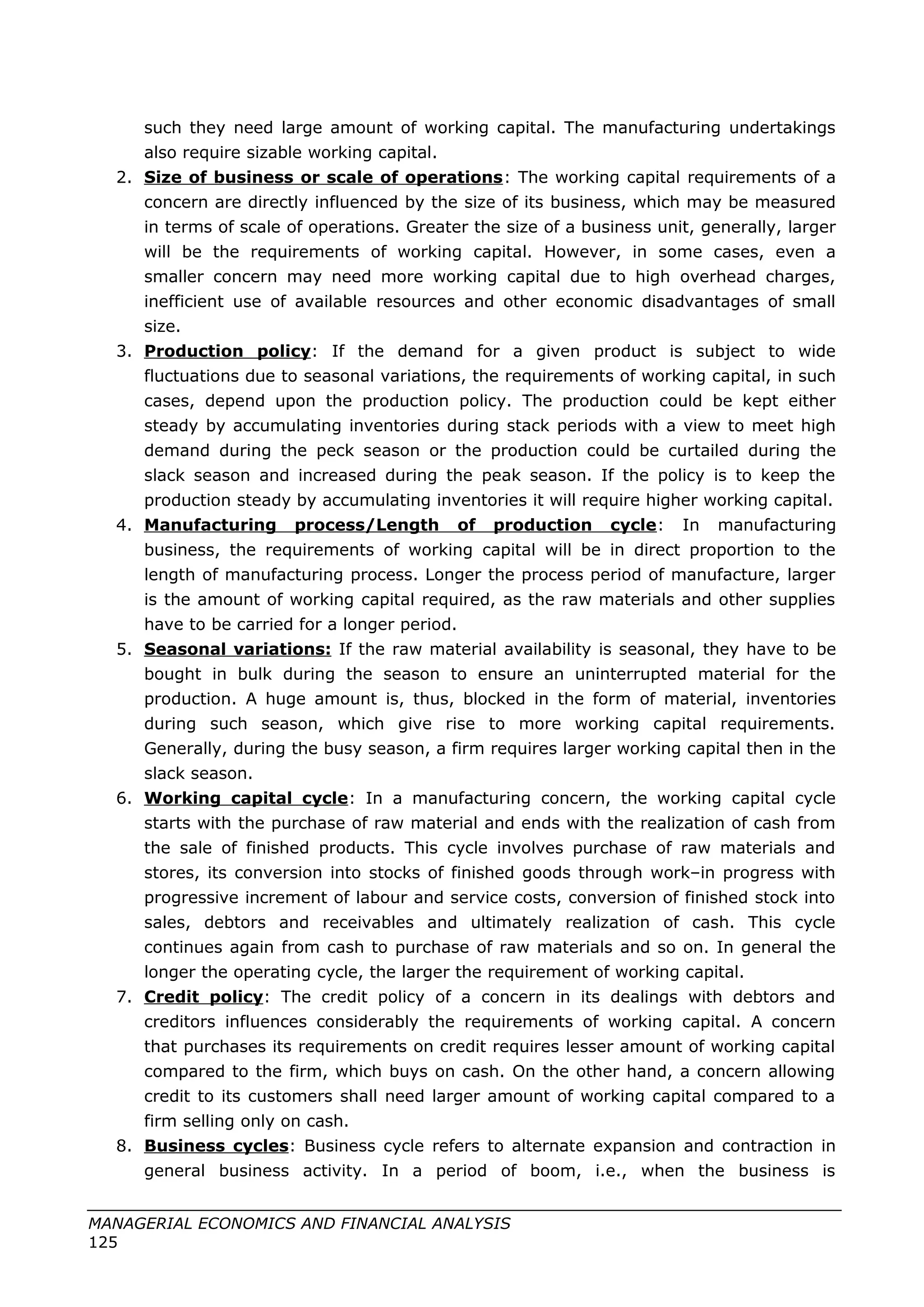such they need large amount of working capital. The manufacturing undertakings
also require sizable working capital.
2. Size of business or scale of operations: The working capital requirements of a
concern are directly influenced by the size of its business, which may be measured
in terms of scale of operations. Greater the size of a business unit, generally, larger
will be the requirements of working capital. However, in some cases, even a
smaller concern may need more working capital due to high overhead charges,
inefficient use of available resources and other economic disadvantages of small
size.
3. Production policy: If the demand for a given product is subject to wide
fluctuations due to seasonal variations, the requirements of working capital, in such
cases, depend upon the production policy. The production could be kept either
steady by accumulating inventories during stack periods with a view to meet high
demand during the peck season or the production could be curtailed during the
slack season and increased during the peak season. If the policy is to keep the
production steady by accumulating inventories it will require higher working capital.
4. Manufacturing process/Length of production cycle: In manufacturing
business, the requirements of working capital will be in direct proportion to the
length of manufacturing process. Longer the process period of manufacture, larger
is the amount of working capital required, as the raw materials and other supplies
have to be carried for a longer period.
5. Seasonal variations: If the raw material availability is seasonal, they have to be
bought in bulk during the season to ensure an uninterrupted material for the
production. A huge amount is, thus, blocked in the form of material, inventories
during such season, which give rise to more working capital requirements.
Generally, during the busy season, a firm requires larger working capital then in the
slack season.
6. Working capital cycle: In a manufacturing concern, the working capital cycle
starts with the purchase of raw material and ends with the realization of cash from
the sale of finished products. This cycle involves purchase of raw materials and
stores, its conversion into stocks of finished goods through work–in progress with
progressive increment of labour and service costs, conversion of finished stock into
sales, debtors and receivables and ultimately realization of cash. This cycle
continues again from cash to purchase of raw materials and so on. In general the
longer the operating cycle, the larger the requirement of working capital.
7. Credit policy: The credit policy of a concern in its dealings with debtors and
creditors influences considerably the requirements of working capital. A concern
that purchases its requirements on credit requires lesser amount of working capital
compared to the firm, which buys on cash. On the other hand, a concern allowing
credit to its customers shall need larger amount of working capital compared to a
firm selling only on cash.
8. Business cycles: Business cycle refers to alternate expansion and contraction in
general business activity. In a period of boom, i.e., when the business is
MANAGERIAL ECONOMICS AND FINANCIAL ANALYSIS
125
 