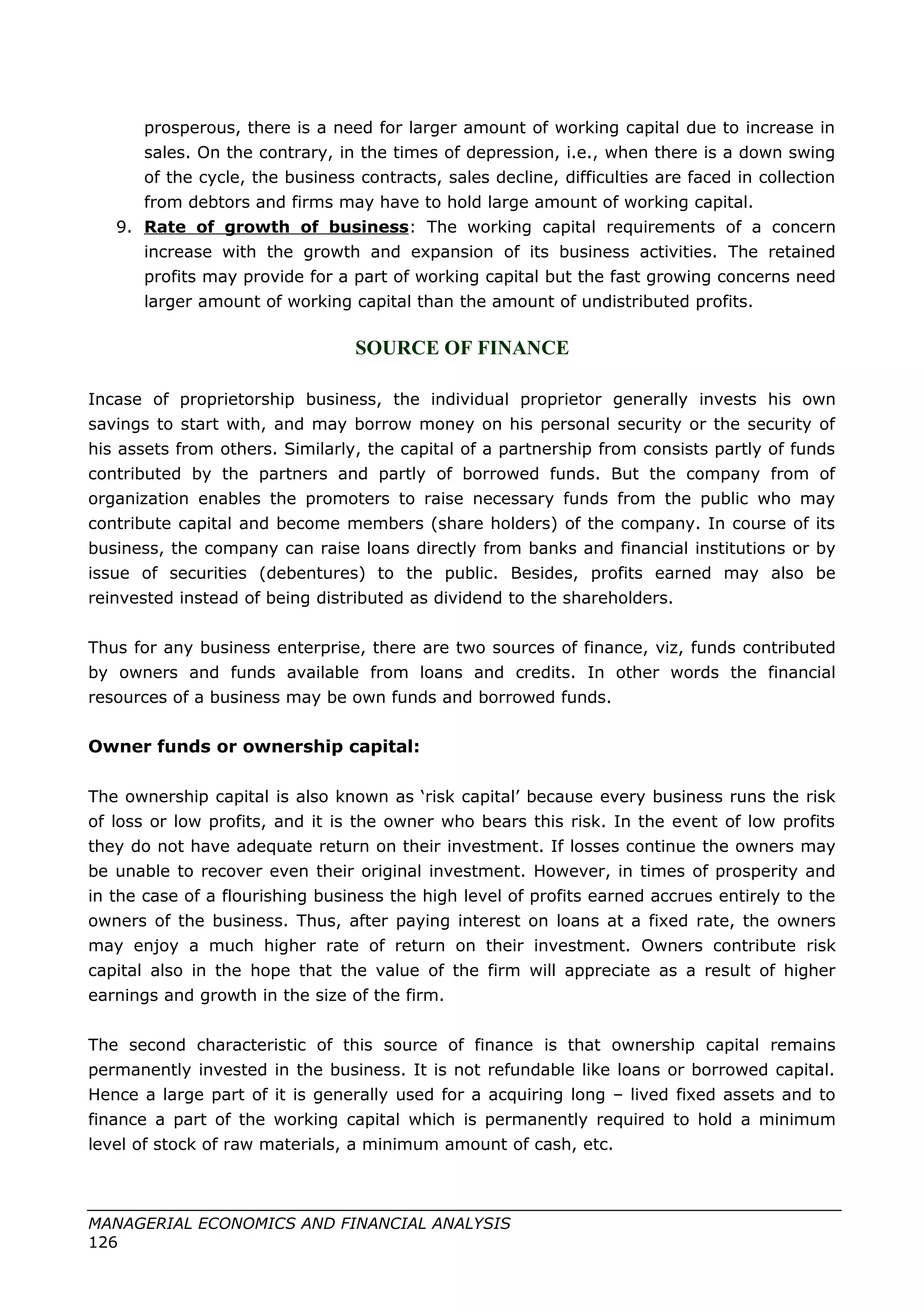 prosperous, there is a need for larger amount of working capital due to increase in
sales. On the contrary, in the times of depression, i.e., when there is a down swing
of the cycle, the business contracts, sales decline, difficulties are faced in collection
from debtors and firms may have to hold large amount of working capital.
9. Rate of growth of business: The working capital requirements of a concern
increase with the growth and expansion of its business activities. The retained
profits may provide for a part of working capital but the fast growing concerns need
larger amount of working capital than the amount of undistributed profits.
SOURCE OF FINANCE
Incase of proprietorship business, the individual proprietor generally invests his own
savings to start with, and may borrow money on his personal security or the security of
his assets from others. Similarly, the capital of a partnership from consists partly of funds
contributed by the partners and partly of borrowed funds. But the company from of
organization enables the promoters to raise necessary funds from the public who may
contribute capital and become members (share holders) of the company. In course of its
business, the company can raise loans directly from banks and financial institutions or by
issue of securities (debentures) to the public. Besides, profits earned may also be
reinvested instead of being distributed as dividend to the shareholders.
Thus for any business enterprise, there are two sources of finance, viz, funds contributed
by owners and funds available from loans and credits. In other words the financial
resources of a business may be own funds and borrowed funds.
Owner funds or ownership capital:
The ownership capital is also known as ‘risk capital’ because every business runs the risk
of loss or low profits, and it is the owner who bears this risk. In the event of low profits
they do not have adequate return on their investment. If losses continue the owners may
be unable to recover even their original investment. However, in times of prosperity and
in the case of a flourishing business the high level of profits earned accrues entirely to the
owners of the business. Thus, after paying interest on loans at a fixed rate, the owners
may enjoy a much higher rate of return on their investment. Owners contribute risk
capital also in the hope that the value of the firm will appreciate as a result of higher
earnings and growth in the size of the firm.
The second characteristic of this source of finance is that ownership capital remains
permanently invested in the business. It is not refundable like loans or borrowed capital.
Hence a large part of it is generally used for a acquiring long – lived fixed assets and to
finance a part of the working capital which is permanently required to hold a minimum
level of stock of raw materials, a minimum amount of cash, etc.
MANAGERIAL ECONOMICS AND FINANCIAL ANALYSIS
126
 