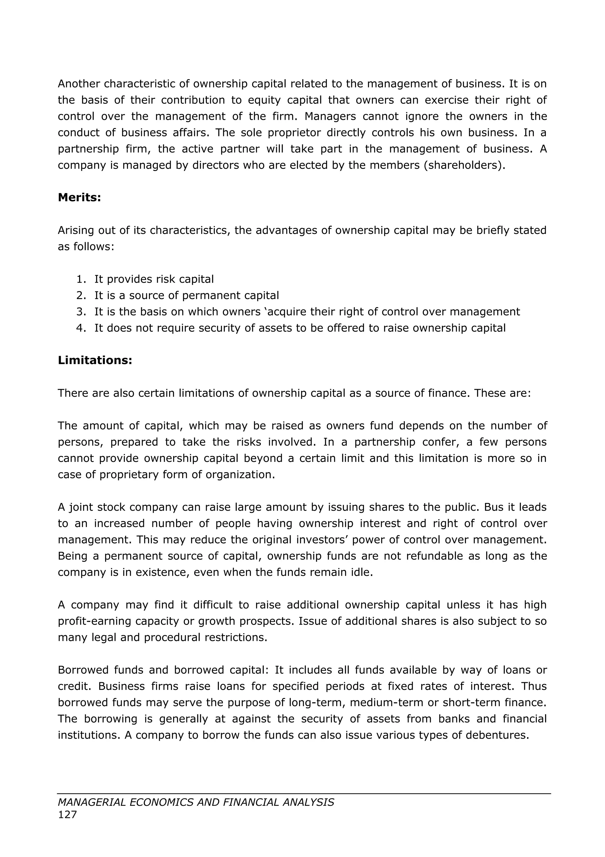 Another characteristic of ownership capital related to the management of business. It is on
the basis of their contribution to equity capital that owners can exercise their right of
control over the management of the firm. Managers cannot ignore the owners in the
conduct of business affairs. The sole proprietor directly controls his own business. In a
partnership firm, the active partner will take part in the management of business. A
company is managed by directors who are elected by the members (shareholders).
Merits:
Arising out of its characteristics, the advantages of ownership capital may be briefly stated
as follows:
1. It provides risk capital
2. It is a source of permanent capital
3. It is the basis on which owners ‘acquire their right of control over management
4. It does not require security of assets to be offered to raise ownership capital
Limitations:
There are also certain limitations of ownership capital as a source of finance. These are:
The amount of capital, which may be raised as owners fund depends on the number of
persons, prepared to take the risks involved. In a partnership confer, a few persons
cannot provide ownership capital beyond a certain limit and this limitation is more so in
case of proprietary form of organization.
A joint stock company can raise large amount by issuing shares to the public. Bus it leads
to an increased number of people having ownership interest and right of control over
management. This may reduce the original investors’ power of control over management.
Being a permanent source of capital, ownership funds are not refundable as long as the
company is in existence, even when the funds remain idle.
A company may find it difficult to raise additional ownership capital unless it has high
profit-earning capacity or growth prospects. Issue of additional shares is also subject to so
many legal and procedural restrictions.
Borrowed funds and borrowed capital: It includes all funds available by way of loans or
credit. Business firms raise loans for specified periods at fixed rates of interest. Thus
borrowed funds may serve the purpose of long-term, medium-term or short-term finance.
The borrowing is generally at against the security of assets from banks and financial
institutions. A company to borrow the funds can also issue various types of debentures.
MANAGERIAL ECONOMICS AND FINANCIAL ANALYSIS
127
 