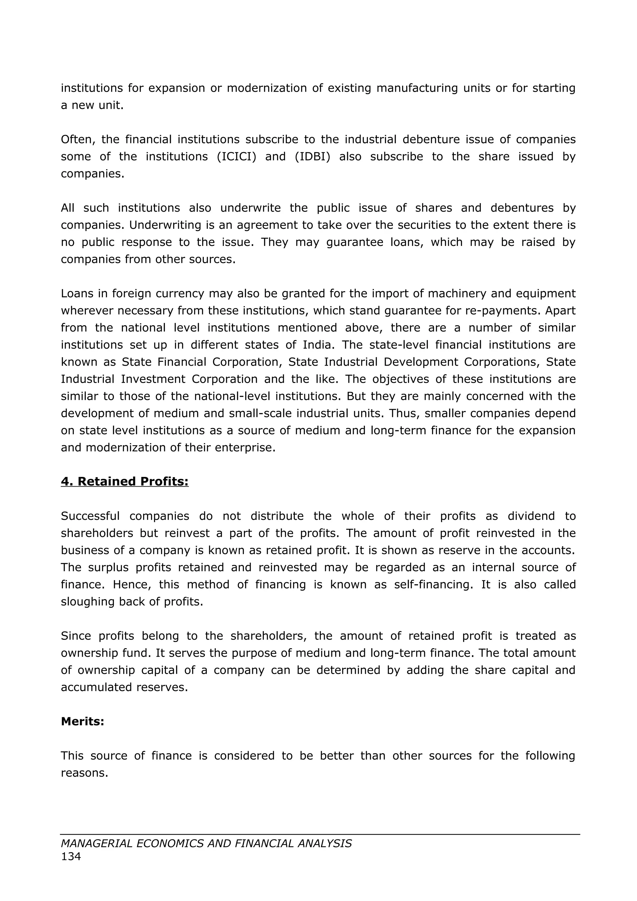 institutions for expansion or modernization of existing manufacturing units or for starting
a new unit.
Often, the financial institutions subscribe to the industrial debenture issue of companies
some of the institutions (ICICI) and (IDBI) also subscribe to the share issued by
companies.
All such institutions also underwrite the public issue of shares and debentures by
companies. Underwriting is an agreement to take over the securities to the extent there is
no public response to the issue. They may guarantee loans, which may be raised by
companies from other sources.
Loans in foreign currency may also be granted for the import of machinery and equipment
wherever necessary from these institutions, which stand guarantee for re-payments. Apart
from the national level institutions mentioned above, there are a number of similar
institutions set up in different states of India. The state-level financial institutions are
known as State Financial Corporation, State Industrial Development Corporations, State
Industrial Investment Corporation and the like. The objectives of these institutions are
similar to those of the national-level institutions. But they are mainly concerned with the
development of medium and small-scale industrial units. Thus, smaller companies depend
on state level institutions as a source of medium and long-term finance for the expansion
and modernization of their enterprise.
4. Retained Profits:
Successful companies do not distribute the whole of their profits as dividend to
shareholders but reinvest a part of the profits. The amount of profit reinvested in the
business of a company is known as retained profit. It is shown as reserve in the accounts.
The surplus profits retained and reinvested may be regarded as an internal source of
finance. Hence, this method of financing is known as self-financing. It is also called
sloughing back of profits.
Since profits belong to the shareholders, the amount of retained profit is treated as
ownership fund. It serves the purpose of medium and long-term finance. The total amount
of ownership capital of a company can be determined by adding the share capital and
accumulated reserves.
Merits:
This source of finance is considered to be better than other sources for the following
reasons.
MANAGERIAL ECONOMICS AND FINANCIAL ANALYSIS
134
 