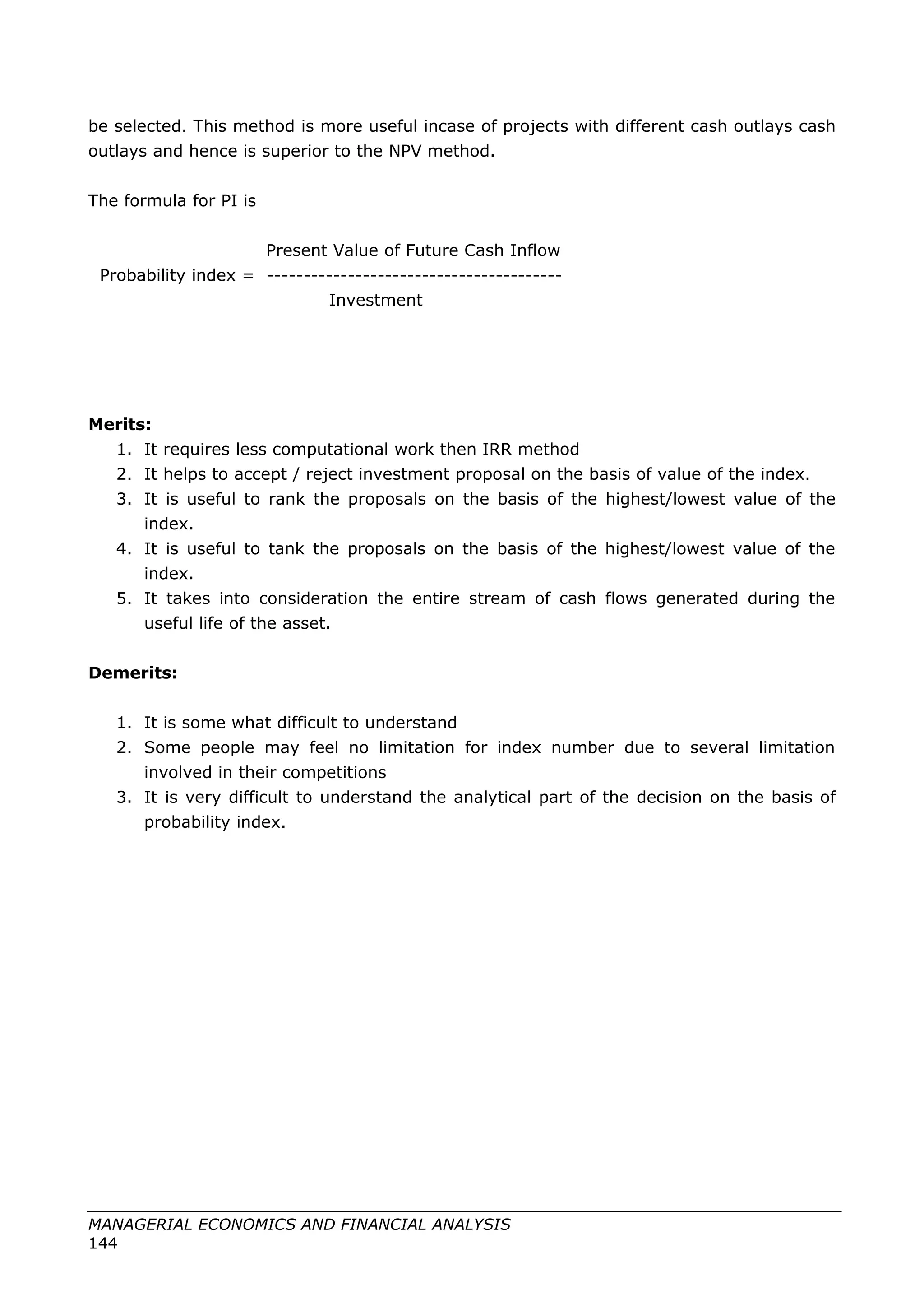 be selected. This method is more useful incase of projects with different cash outlays cash
outlays and hence is superior to the NPV method.
The formula for PI is
Present Value of Future Cash Inflow
Probability index = ----------------------------------------
Investment
Merits:
1. It requires less computational work then IRR method
2. It helps to accept / reject investment proposal on the basis of value of the index.
3. It is useful to rank the proposals on the basis of the highest/lowest value of the
index.
4. It is useful to tank the proposals on the basis of the highest/lowest value of the
index.
5. It takes into consideration the entire stream of cash flows generated during the
useful life of the asset.
Demerits:
1. It is some what difficult to understand
2. Some people may feel no limitation for index number due to several limitation
involved in their competitions
3. It is very difficult to understand the analytical part of the decision on the basis of
probability index.
MANAGERIAL ECONOMICS AND FINANCIAL ANALYSIS
144
 