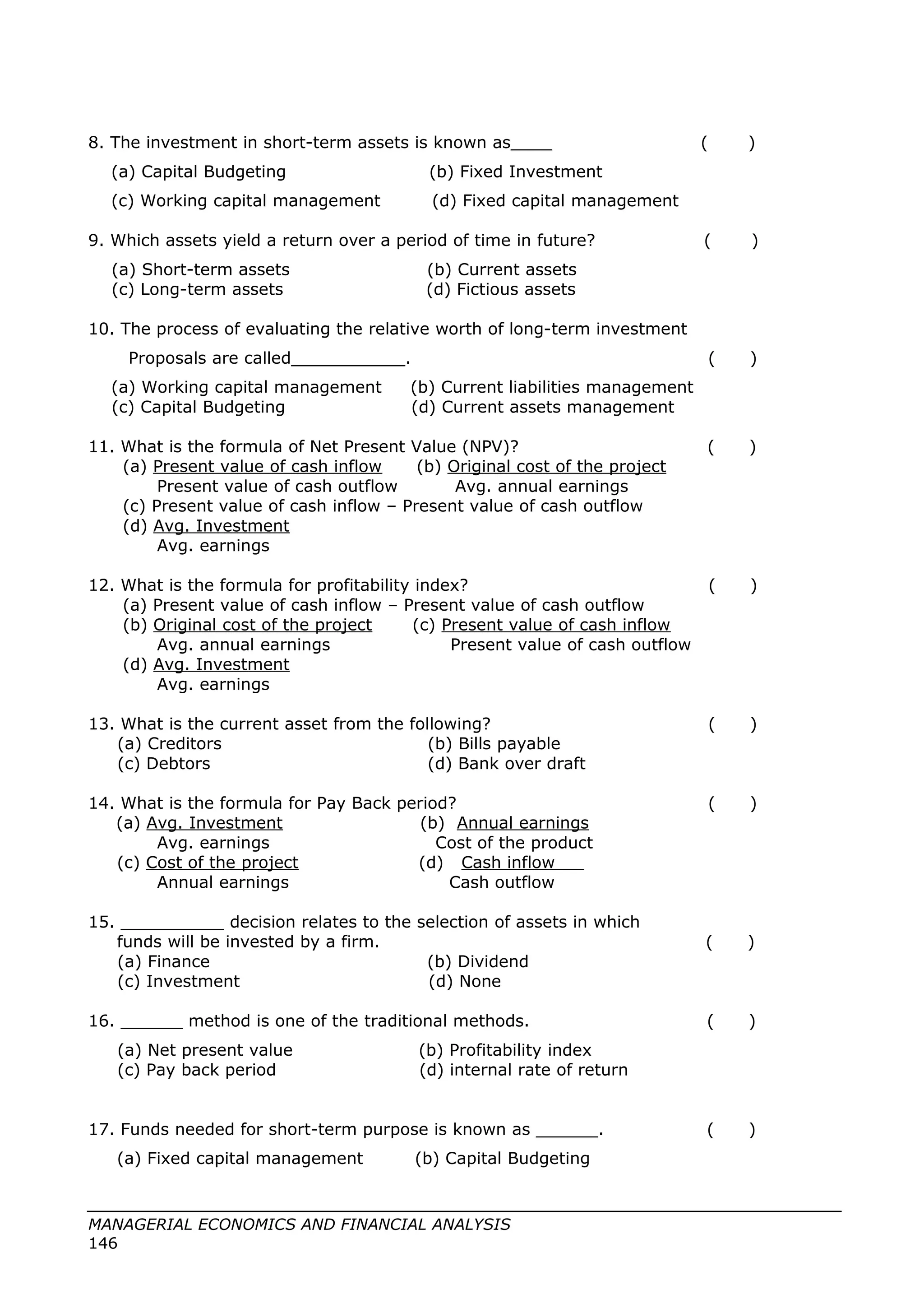 8. The investment in short-term assets is known as____ ( )
(a) Capital Budgeting (b) Fixed Investment
(c) Working capital management (d) Fixed capital management
9. Which assets yield a return over a period of time in future? ( )
(a) Short-term assets (b) Current assets
(c) Long-term assets (d) Fictious assets
10. The process of evaluating the relative worth of long-term investment
Proposals are called___________. ( )
(a) Working capital management (b) Current liabilities management
(c) Capital Budgeting (d) Current assets management
11. What is the formula of Net Present Value (NPV)? ( )
(a) Present value of cash inflow (b) Original cost of the project
Present value of cash outflow Avg. annual earnings
(c) Present value of cash inflow – Present value of cash outflow
(d) Avg. Investment
Avg. earnings
12. What is the formula for profitability index? ( )
(a) Present value of cash inflow – Present value of cash outflow
(b) Original cost of the project (c) Present value of cash inflow
Avg. annual earnings Present value of cash outflow
(d) Avg. Investment
Avg. earnings
13. What is the current asset from the following? ( )
(a) Creditors (b) Bills payable
(c) Debtors (d) Bank over draft
14. What is the formula for Pay Back period? ( )
(a) Avg. Investment (b) Annual earnings
Avg. earnings Cost of the product
(c) Cost of the project (d) Cash inflow
Annual earnings Cash outflow
15. __________ decision relates to the selection of assets in which
funds will be invested by a firm. ( )
(a) Finance (b) Dividend
(c) Investment (d) None
16. ______ method is one of the traditional methods. ( )
(a) Net present value (b) Profitability index
(c) Pay back period (d) internal rate of return
17. Funds needed for short-term purpose is known as ______. ( )
(a) Fixed capital management (b) Capital Budgeting
MANAGERIAL ECONOMICS AND FINANCIAL ANALYSIS
146
 