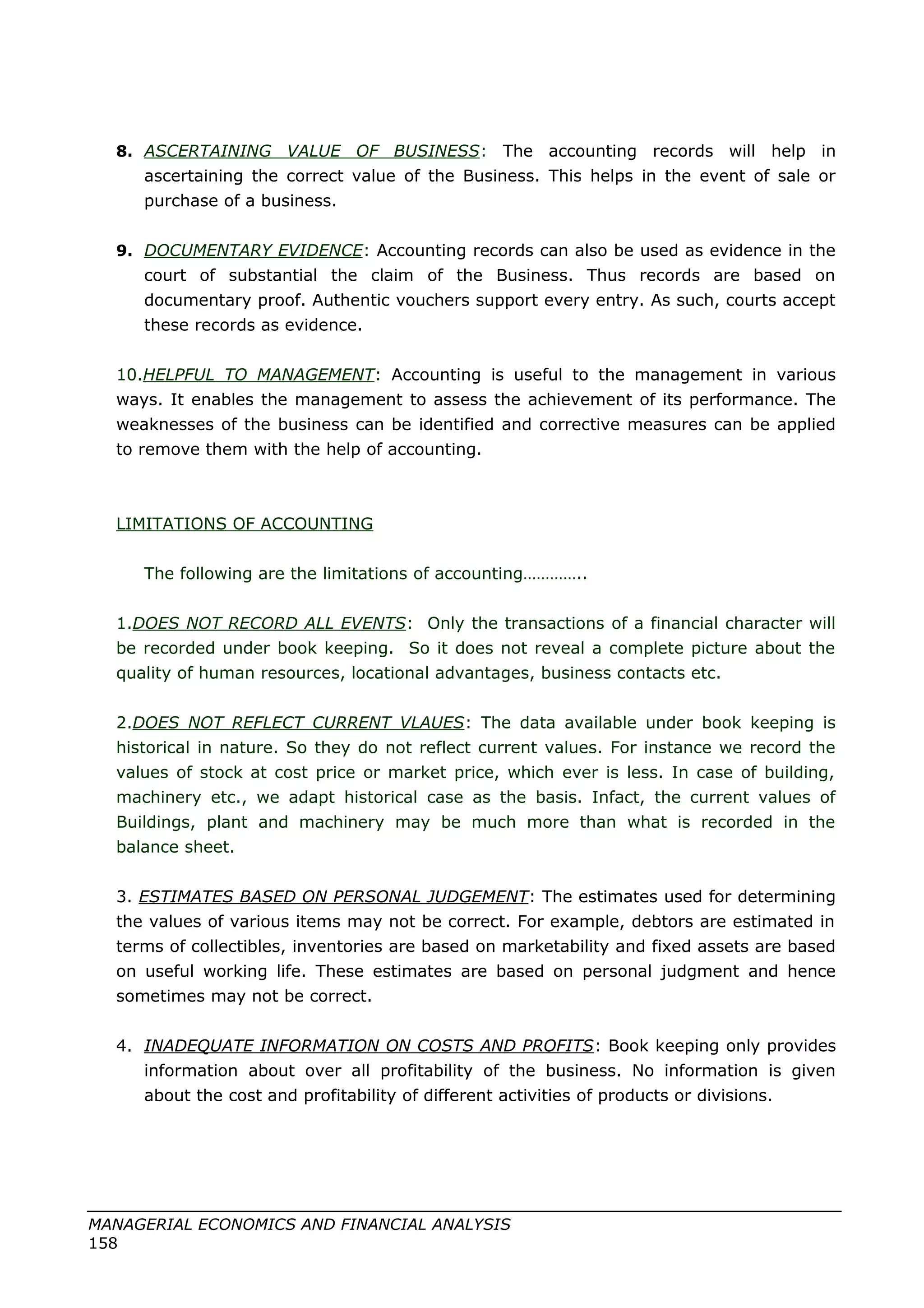 8. ASCERTAINING VALUE OF BUSINESS: The accounting records will help in
ascertaining the correct value of the Business. This helps in the event of sale or
purchase of a business.
9. DOCUMENTARY EVIDENCE: Accounting records can also be used as evidence in the
court of substantial the claim of the Business. Thus records are based on
documentary proof. Authentic vouchers support every entry. As such, courts accept
these records as evidence.
10.HELPFUL TO MANAGEMENT: Accounting is useful to the management in various
ways. It enables the management to assess the achievement of its performance. The
weaknesses of the business can be identified and corrective measures can be applied
to remove them with the help of accounting.
LIMITATIONS OF ACCOUNTING
The following are the limitations of accounting…………..
1.DOES NOT RECORD ALL EVENTS: Only the transactions of a financial character will
be recorded under book keeping. So it does not reveal a complete picture about the
quality of human resources, locational advantages, business contacts etc.
2.DOES NOT REFLECT CURRENT VLAUES: The data available under book keeping is
historical in nature. So they do not reflect current values. For instance we record the
values of stock at cost price or market price, which ever is less. In case of building,
machinery etc., we adapt historical case as the basis. Infact, the current values of
Buildings, plant and machinery may be much more than what is recorded in the
balance sheet.
3. ESTIMATES BASED ON PERSONAL JUDGEMENT: The estimates used for determining
the values of various items may not be correct. For example, debtors are estimated in
terms of collectibles, inventories are based on marketability and fixed assets are based
on useful working life. These estimates are based on personal judgment and hence
sometimes may not be correct.
4. INADEQUATE INFORMATION ON COSTS AND PROFITS: Book keeping only provides
information about over all profitability of the business. No information is given
about the cost and profitability of different activities of products or divisions.
MANAGERIAL ECONOMICS AND FINANCIAL ANALYSIS
158
 