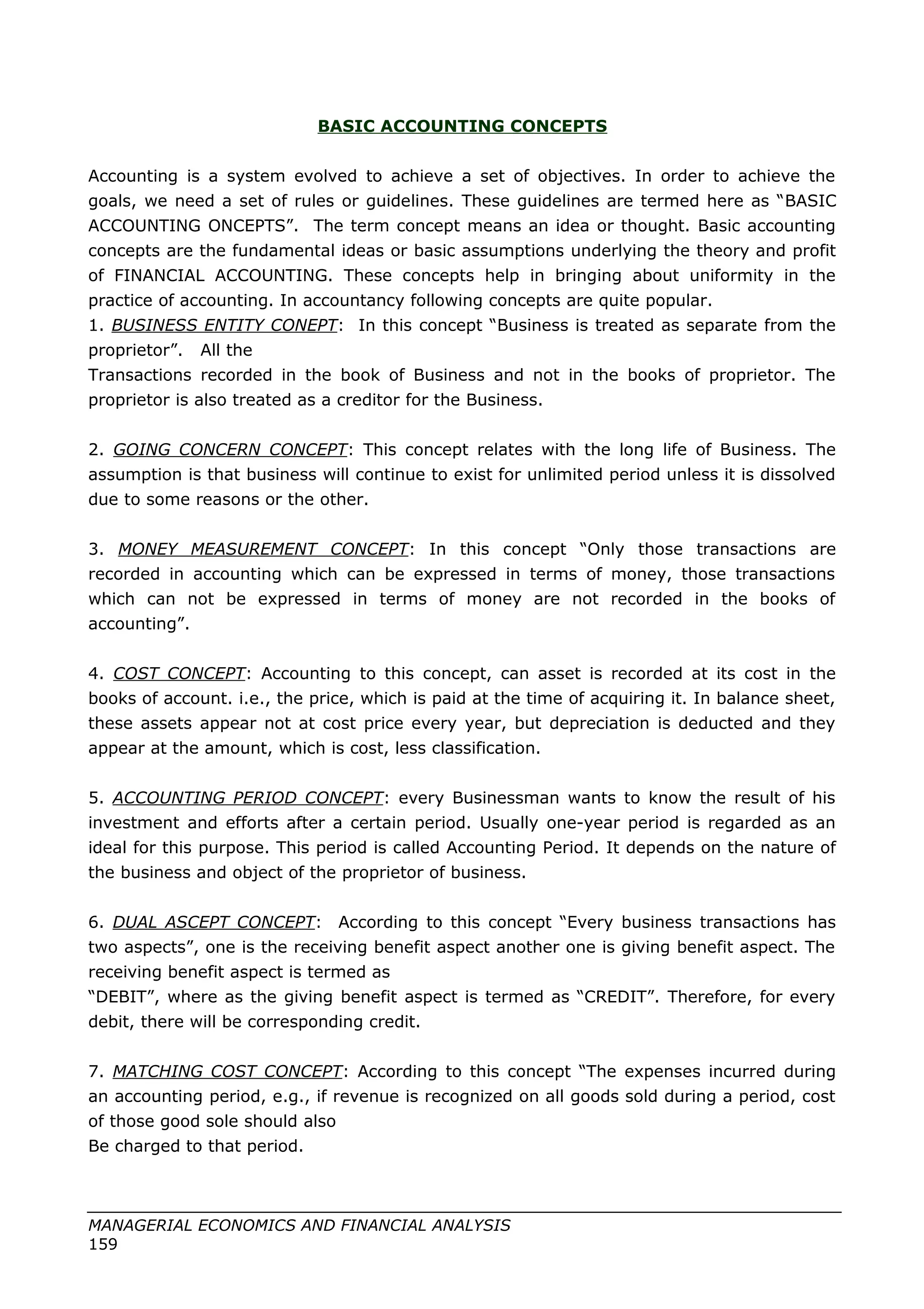 BASIC ACCOUNTING CONCEPTS
Accounting is a system evolved to achieve a set of objectives. In order to achieve the
goals, we need a set of rules or guidelines. These guidelines are termed here as “BASIC
ACCOUNTING ONCEPTS”. The term concept means an idea or thought. Basic accounting
concepts are the fundamental ideas or basic assumptions underlying the theory and profit
of FINANCIAL ACCOUNTING. These concepts help in bringing about uniformity in the
practice of accounting. In accountancy following concepts are quite popular.
1. BUSINESS ENTITY CONEPT: In this concept “Business is treated as separate from the
proprietor”. All the
Transactions recorded in the book of Business and not in the books of proprietor. The
proprietor is also treated as a creditor for the Business.
2. GOING CONCERN CONCEPT: This concept relates with the long life of Business. The
assumption is that business will continue to exist for unlimited period unless it is dissolved
due to some reasons or the other.
3. MONEY MEASUREMENT CONCEPT: In this concept “Only those transactions are
recorded in accounting which can be expressed in terms of money, those transactions
which can not be expressed in terms of money are not recorded in the books of
accounting”.
4. COST CONCEPT: Accounting to this concept, can asset is recorded at its cost in the
books of account. i.e., the price, which is paid at the time of acquiring it. In balance sheet,
these assets appear not at cost price every year, but depreciation is deducted and they
appear at the amount, which is cost, less classification.
5. ACCOUNTING PERIOD CONCEPT: every Businessman wants to know the result of his
investment and efforts after a certain period. Usually one-year period is regarded as an
ideal for this purpose. This period is called Accounting Period. It depends on the nature of
the business and object of the proprietor of business.
6. DUAL ASCEPT CONCEPT: According to this concept “Every business transactions has
two aspects”, one is the receiving benefit aspect another one is giving benefit aspect. The
receiving benefit aspect is termed as
“DEBIT”, where as the giving benefit aspect is termed as “CREDIT”. Therefore, for every
debit, there will be corresponding credit.
7. MATCHING COST CONCEPT: According to this concept “The expenses incurred during
an accounting period, e.g., if revenue is recognized on all goods sold during a period, cost
of those good sole should also
Be charged to that period.
MANAGERIAL ECONOMICS AND FINANCIAL ANALYSIS
159
 