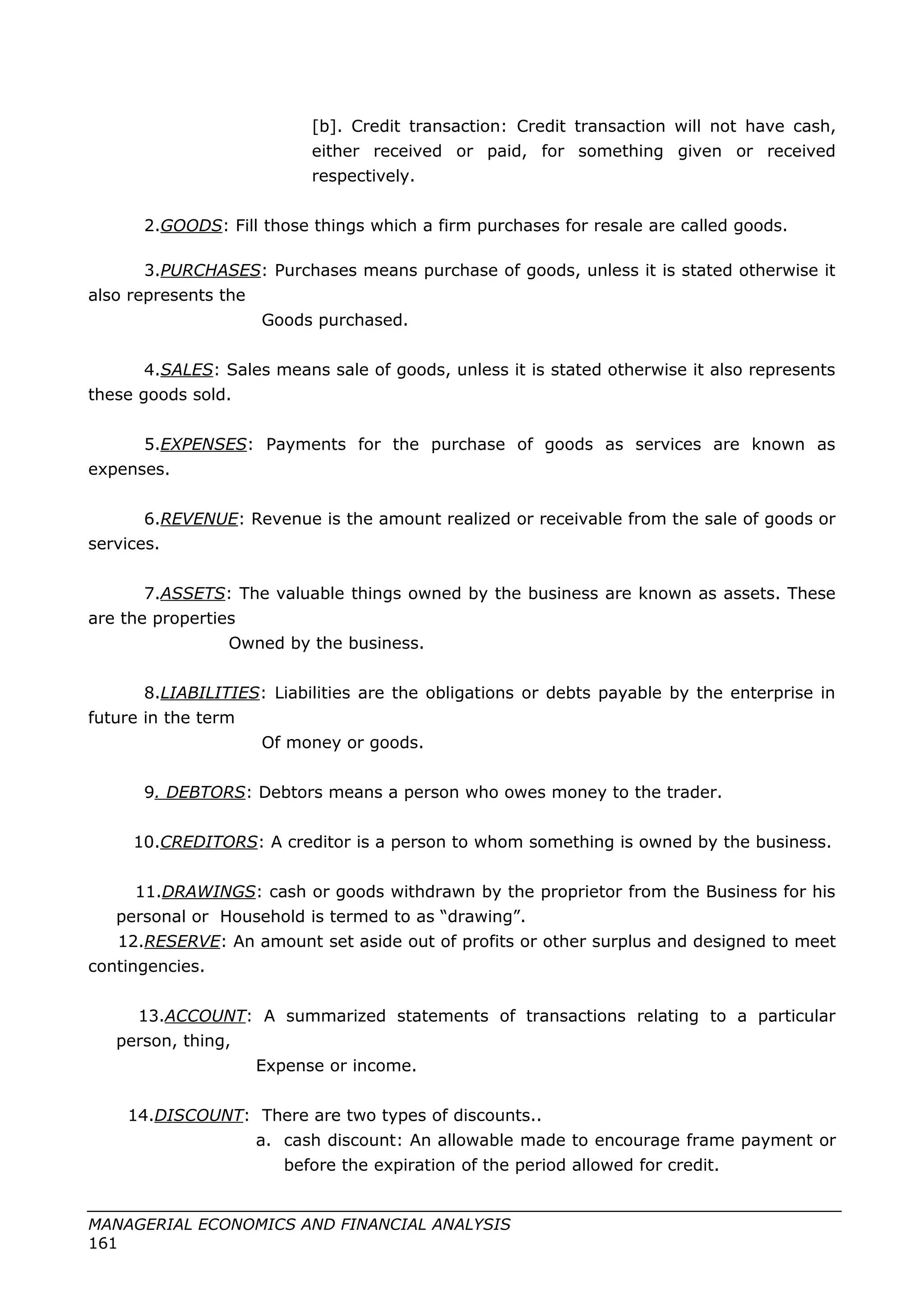 [b]. Credit transaction: Credit transaction will not have cash,
either received or paid, for something given or received
respectively.
2.GOODS: Fill those things which a firm purchases for resale are called goods.
3.PURCHASES: Purchases means purchase of goods, unless it is stated otherwise it
also represents the
Goods purchased.
4.SALES: Sales means sale of goods, unless it is stated otherwise it also represents
these goods sold.
5.EXPENSES: Payments for the purchase of goods as services are known as
expenses.
6.REVENUE: Revenue is the amount realized or receivable from the sale of goods or
services.
7.ASSETS: The valuable things owned by the business are known as assets. These
are the properties
Owned by the business.
8.LIABILITIES: Liabilities are the obligations or debts payable by the enterprise in
future in the term
Of money or goods.
9. DEBTORS: Debtors means a person who owes money to the trader.
10.CREDITORS: A creditor is a person to whom something is owned by the business.
11.DRAWINGS: cash or goods withdrawn by the proprietor from the Business for his
personal or Household is termed to as “drawing”.
12.RESERVE: An amount set aside out of profits or other surplus and designed to meet
contingencies.
13.ACCOUNT: A summarized statements of transactions relating to a particular
person, thing,
Expense or income.
14.DISCOUNT: There are two types of discounts..
a. cash discount: An allowable made to encourage frame payment or
before the expiration of the period allowed for credit.
MANAGERIAL ECONOMICS AND FINANCIAL ANALYSIS
161
 