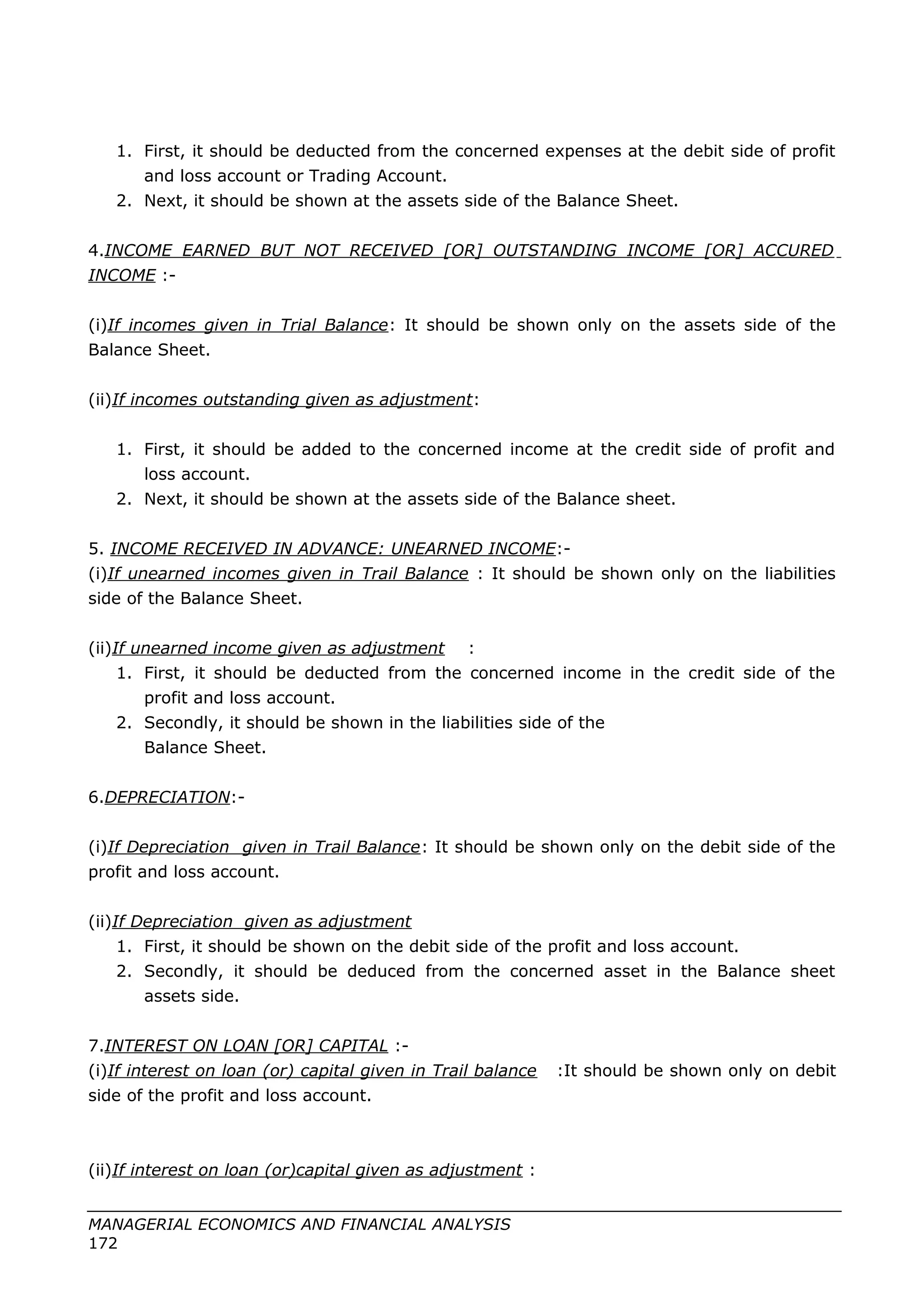1. First, it should be deducted from the concerned expenses at the debit side of profit
and loss account or Trading Account.
2. Next, it should be shown at the assets side of the Balance Sheet.
4.INCOME EARNED BUT NOT RECEIVED [OR] OUTSTANDING INCOME [OR] ACCURED
INCOME :-
(i)If incomes given in Trial Balance: It should be shown only on the assets side of the
Balance Sheet.
(ii)If incomes outstanding given as adjustment:
1. First, it should be added to the concerned income at the credit side of profit and
loss account.
2. Next, it should be shown at the assets side of the Balance sheet.
5. INCOME RECEIVED IN ADVANCE: UNEARNED INCOME:-
(i)If unearned incomes given in Trail Balance : It should be shown only on the liabilities
side of the Balance Sheet.
(ii)If unearned income given as adjustment :
1. First, it should be deducted from the concerned income in the credit side of the
profit and loss account.
2. Secondly, it should be shown in the liabilities side of the
Balance Sheet.
6.DEPRECIATION:-
(i)If Depreciation given in Trail Balance: It should be shown only on the debit side of the
profit and loss account.
(ii)If Depreciation given as adjustment
1. First, it should be shown on the debit side of the profit and loss account.
2. Secondly, it should be deduced from the concerned asset in the Balance sheet
assets side.
7.INTEREST ON LOAN [OR] CAPITAL :-
(i)If interest on loan (or) capital given in Trail balance :It should be shown only on debit
side of the profit and loss account.
(ii)If interest on loan (or)capital given as adjustment :
MANAGERIAL ECONOMICS AND FINANCIAL ANALYSIS
172
 