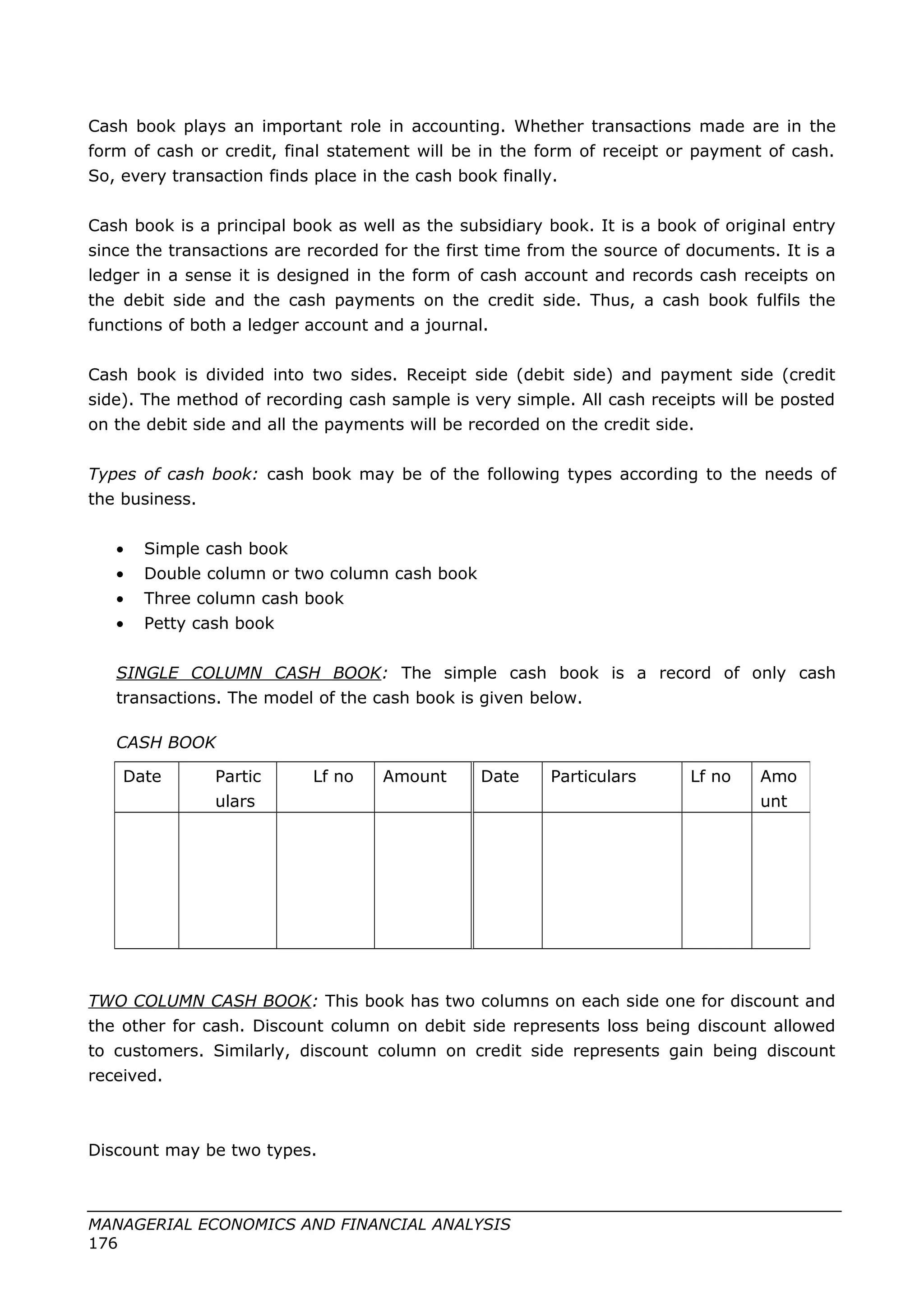 Cash book plays an important role in accounting. Whether transactions made are in the
form of cash or credit, final statement will be in the form of receipt or payment of cash.
So, every transaction finds place in the cash book finally.
Cash book is a principal book as well as the subsidiary book. It is a book of original entry
since the transactions are recorded for the first time from the source of documents. It is a
ledger in a sense it is designed in the form of cash account and records cash receipts on
the debit side and the cash payments on the credit side. Thus, a cash book fulfils the
functions of both a ledger account and a journal.
Cash book is divided into two sides. Receipt side (debit side) and payment side (credit
side). The method of recording cash sample is very simple. All cash receipts will be posted
on the debit side and all the payments will be recorded on the credit side.
Types of cash book: cash book may be of the following types according to the needs of
the business.
• Simple cash book
• Double column or two column cash book
• Three column cash book
• Petty cash book
SINGLE COLUMN CASH BOOK: The simple cash book is a record of only cash
transactions. The model of the cash book is given below.
CASH BOOK
TWO COLUMN CASH BOOK: This book has two columns on each side one for discount and
the other for cash. Discount column on debit side represents loss being discount allowed
to customers. Similarly, discount column on credit side represents gain being discount
received.
Discount may be two types.
MANAGERIAL ECONOMICS AND FINANCIAL ANALYSIS
176
Date Partic
ulars
Lf no Amount Date Particulars Lf no Amo
unt
 