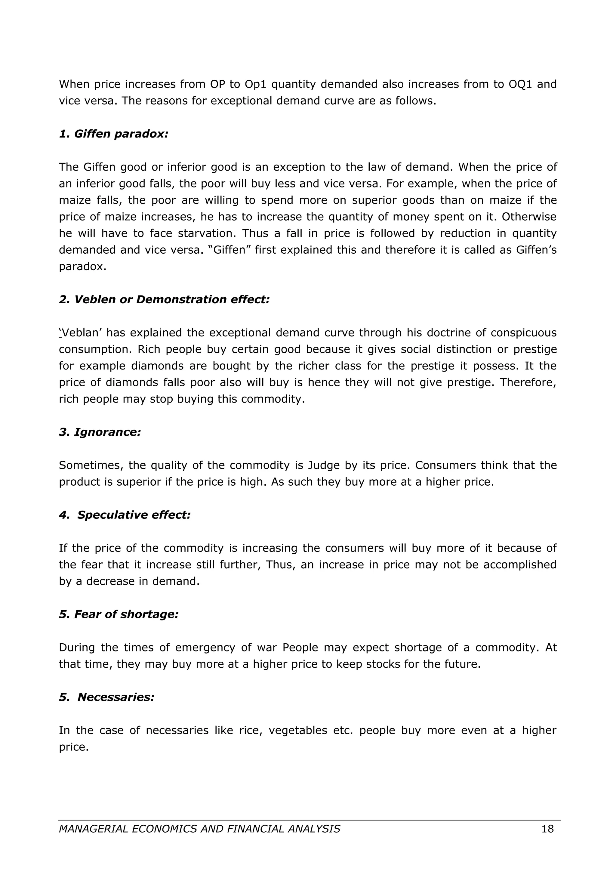 When price increases from OP to Op1 quantity demanded also increases from to OQ1 and
vice versa. The reasons for exceptional demand curve are as follows.
1. Giffen paradox:
The Giffen good or inferior good is an exception to the law of demand. When the price of
an inferior good falls, the poor will buy less and vice versa. For example, when the price of
maize falls, the poor are willing to spend more on superior goods than on maize if the
price of maize increases, he has to increase the quantity of money spent on it. Otherwise
he will have to face starvation. Thus a fall in price is followed by reduction in quantity
demanded and vice versa. “Giffen” first explained this and therefore it is called as Giffen’s
paradox.
2. Veblen or Demonstration effect:
‘Veblan’ has explained the exceptional demand curve through his doctrine of conspicuous
consumption. Rich people buy certain good because it gives social distinction or prestige
for example diamonds are bought by the richer class for the prestige it possess. It the
price of diamonds falls poor also will buy is hence they will not give prestige. Therefore,
rich people may stop buying this commodity.
3. Ignorance:
Sometimes, the quality of the commodity is Judge by its price. Consumers think that the
product is superior if the price is high. As such they buy more at a higher price.
4. Speculative effect:
If the price of the commodity is increasing the consumers will buy more of it because of
the fear that it increase still further, Thus, an increase in price may not be accomplished
by a decrease in demand.
5. Fear of shortage:
During the times of emergency of war People may expect shortage of a commodity. At
that time, they may buy more at a higher price to keep stocks for the future.
5. Necessaries:
In the case of necessaries like rice, vegetables etc. people buy more even at a higher
price.
MANAGERIAL ECONOMICS AND FINANCIAL ANALYSIS 18
 
