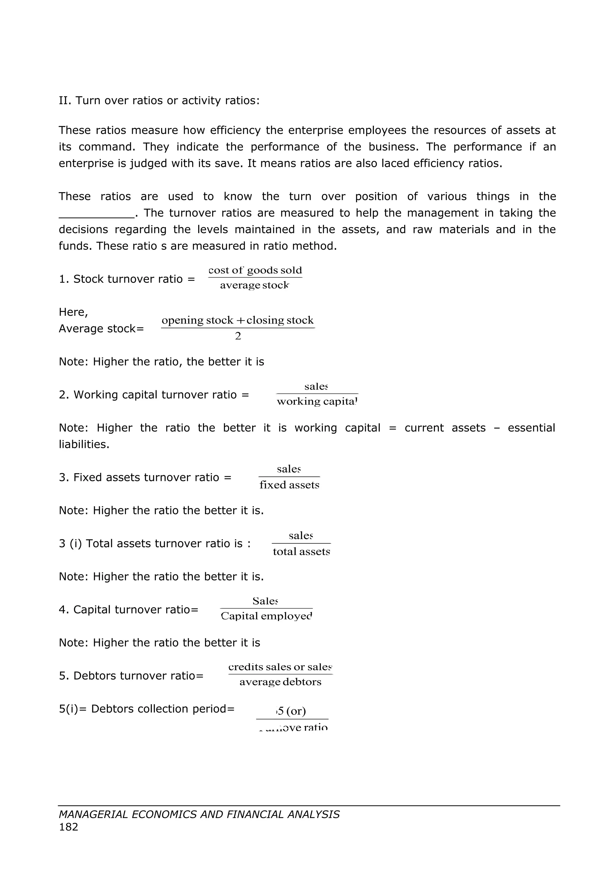 II. Turn over ratios or activity ratios:
These ratios measure how efficiency the enterprise employees the resources of assets at
its command. They indicate the performance of the business. The performance if an
enterprise is judged with its save. It means ratios are also laced efficiency ratios.
These ratios are used to know the turn over position of various things in the
___________. The turnover ratios are measured to help the management in taking the
decisions regarding the levels maintained in the assets, and raw materials and in the
funds. These ratio s are measured in ratio method.
1. Stock turnover ratio =
Here,
Average stock=
Note: Higher the ratio, the better it is
2. Working capital turnover ratio =
Note: Higher the ratio the better it is working capital = current assets – essential
liabilities.
3. Fixed assets turnover ratio =
Note: Higher the ratio the better it is.
3 (i) Total assets turnover ratio is :
Note: Higher the ratio the better it is.
4. Capital turnover ratio=
Note: Higher the ratio the better it is
5. Debtors turnover ratio=
5(i)= Debtors collection period=
MANAGERIAL ECONOMICS AND FINANCIAL ANALYSIS
182
stockaverage
soldgoodsofcost
2
stockclosingstockopening +
capitalworking
sales
assetsfixed
sales
assetstotal
sales
employedCapital
Sales
debtorsaverage
salesorsalescredits
ratioTurnove
12(or)365
 