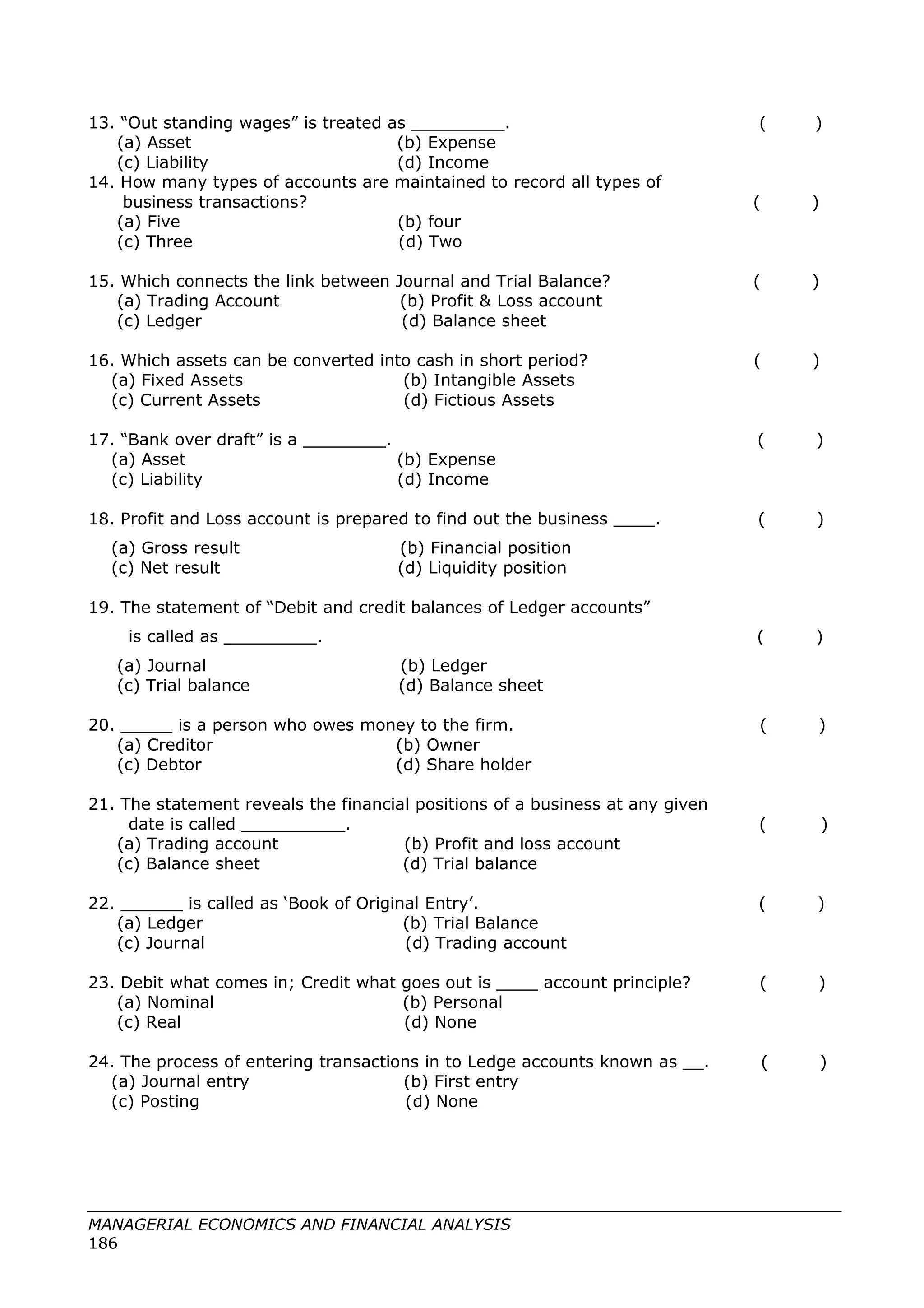 13. “Out standing wages” is treated as _________. ( )
(a) Asset (b) Expense
(c) Liability (d) Income
14. How many types of accounts are maintained to record all types of
business transactions? ( )
(a) Five (b) four
(c) Three (d) Two
15. Which connects the link between Journal and Trial Balance? ( )
(a) Trading Account (b) Profit & Loss account
(c) Ledger (d) Balance sheet
16. Which assets can be converted into cash in short period? ( )
(a) Fixed Assets (b) Intangible Assets
(c) Current Assets (d) Fictious Assets
17. “Bank over draft” is a ________. ( )
(a) Asset (b) Expense
(c) Liability (d) Income
18. Profit and Loss account is prepared to find out the business ____. ( )
(a) Gross result (b) Financial position
(c) Net result (d) Liquidity position
19. The statement of “Debit and credit balances of Ledger accounts”
is called as _________. ( )
(a) Journal (b) Ledger
(c) Trial balance (d) Balance sheet
20. _____ is a person who owes money to the firm. ( )
(a) Creditor (b) Owner
(c) Debtor (d) Share holder
21. The statement reveals the financial positions of a business at any given
date is called __________. ( )
(a) Trading account (b) Profit and loss account
(c) Balance sheet (d) Trial balance
22. ______ is called as ‘Book of Original Entry’. ( )
(a) Ledger (b) Trial Balance
(c) Journal (d) Trading account
23. Debit what comes in; Credit what goes out is ____ account principle? ( )
(a) Nominal (b) Personal
(c) Real (d) None
24. The process of entering transactions in to Ledge accounts known as __. ( )
(a) Journal entry (b) First entry
(c) Posting (d) None
MANAGERIAL ECONOMICS AND FINANCIAL ANALYSIS
186
 