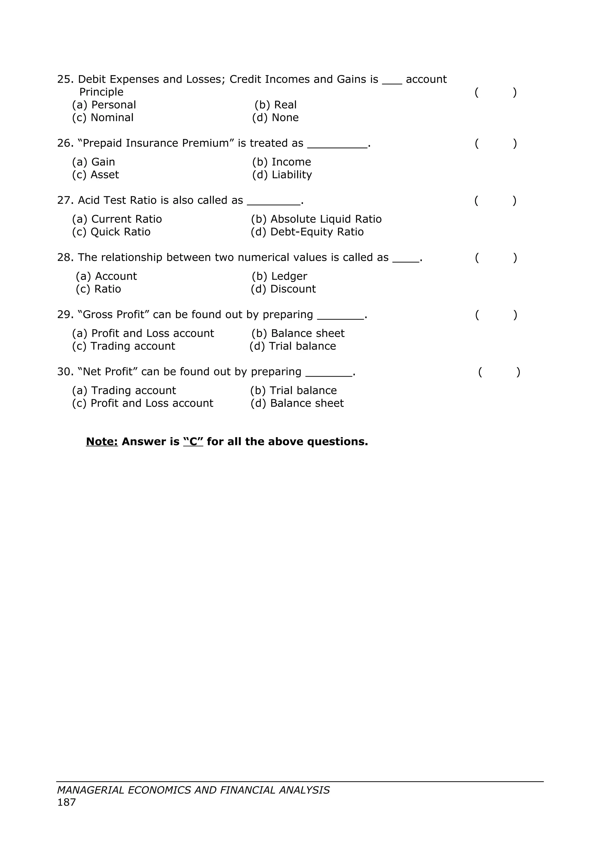 25. Debit Expenses and Losses; Credit Incomes and Gains is ___ account
Principle ( )
(a) Personal (b) Real
(c) Nominal (d) None
26. “Prepaid Insurance Premium” is treated as _________. ( )
(a) Gain (b) Income
(c) Asset (d) Liability
27. Acid Test Ratio is also called as ________. ( )
(a) Current Ratio (b) Absolute Liquid Ratio
(c) Quick Ratio (d) Debt-Equity Ratio
28. The relationship between two numerical values is called as ____. ( )
(a) Account (b) Ledger
(c) Ratio (d) Discount
29. “Gross Profit” can be found out by preparing _______. ( )
(a) Profit and Loss account (b) Balance sheet
(c) Trading account (d) Trial balance
30. “Net Profit” can be found out by preparing _______. ( )
(a) Trading account (b) Trial balance
(c) Profit and Loss account (d) Balance sheet
Note: Answer is “C” for all the above questions.
MANAGERIAL ECONOMICS AND FINANCIAL ANALYSIS
187
 