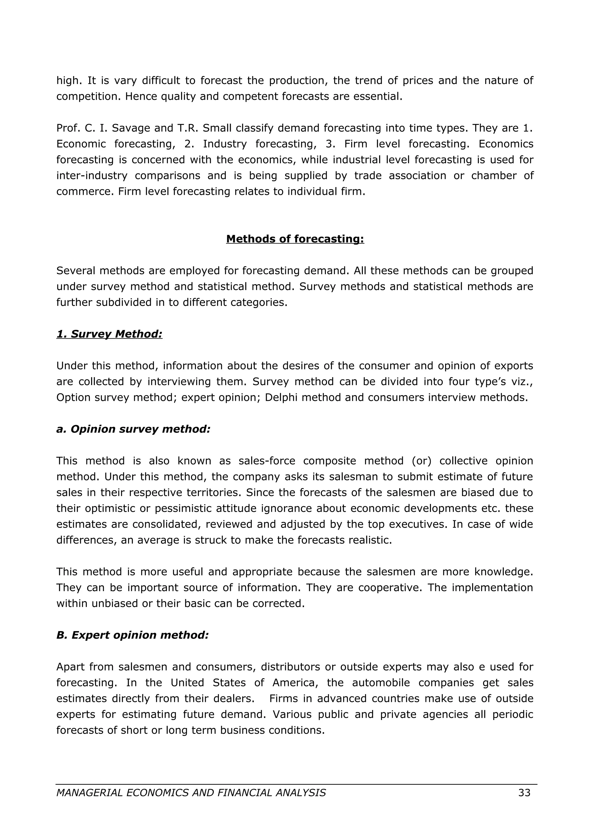high. It is vary difficult to forecast the production, the trend of prices and the nature of
competition. Hence quality and competent forecasts are essential.
Prof. C. I. Savage and T.R. Small classify demand forecasting into time types. They are 1.
Economic forecasting, 2. Industry forecasting, 3. Firm level forecasting. Economics
forecasting is concerned with the economics, while industrial level forecasting is used for
inter-industry comparisons and is being supplied by trade association or chamber of
commerce. Firm level forecasting relates to individual firm.
Methods of forecasting:
Several methods are employed for forecasting demand. All these methods can be grouped
under survey method and statistical method. Survey methods and statistical methods are
further subdivided in to different categories.
1. Survey Method:
Under this method, information about the desires of the consumer and opinion of exports
are collected by interviewing them. Survey method can be divided into four type’s viz.,
Option survey method; expert opinion; Delphi method and consumers interview methods.
a. Opinion survey method:
This method is also known as sales-force composite method (or) collective opinion
method. Under this method, the company asks its salesman to submit estimate of future
sales in their respective territories. Since the forecasts of the salesmen are biased due to
their optimistic or pessimistic attitude ignorance about economic developments etc. these
estimates are consolidated, reviewed and adjusted by the top executives. In case of wide
differences, an average is struck to make the forecasts realistic.
This method is more useful and appropriate because the salesmen are more knowledge.
They can be important source of information. They are cooperative. The implementation
within unbiased or their basic can be corrected.
B. Expert opinion method:
Apart from salesmen and consumers, distributors or outside experts may also e used for
forecasting. In the United States of America, the automobile companies get sales
estimates directly from their dealers. Firms in advanced countries make use of outside
experts for estimating future demand. Various public and private agencies all periodic
forecasts of short or long term business conditions.
MANAGERIAL ECONOMICS AND FINANCIAL ANALYSIS 33
 