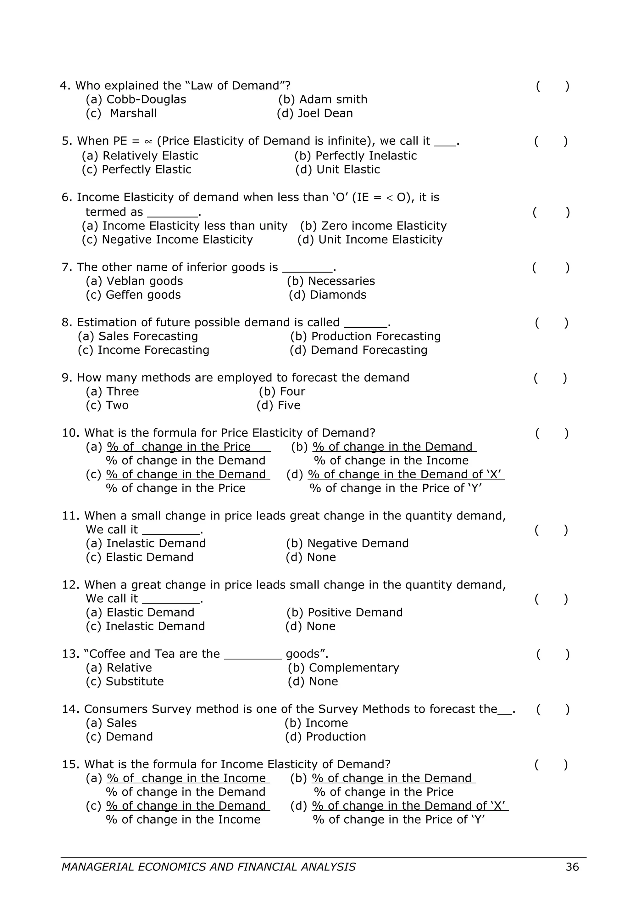 4. Who explained the “Law of Demand”? ( )
(a) Cobb-Douglas (b) Adam smith
(c) Marshall (d) Joel Dean
5. When PE = ∝ (Price Elasticity of Demand is infinite), we call it ___. ( )
(a) Relatively Elastic (b) Perfectly Inelastic
(c) Perfectly Elastic (d) Unit Elastic
6. Income Elasticity of demand when less than ‘O’ (IE = < O), it is
termed as _______. ( )
(a) Income Elasticity less than unity (b) Zero income Elasticity
(c) Negative Income Elasticity (d) Unit Income Elasticity
7. The other name of inferior goods is _______. ( )
(a) Veblan goods (b) Necessaries
(c) Geffen goods (d) Diamonds
8. Estimation of future possible demand is called ______. ( )
(a) Sales Forecasting (b) Production Forecasting
(c) Income Forecasting (d) Demand Forecasting
9. How many methods are employed to forecast the demand ( )
(a) Three (b) Four
(c) Two (d) Five
10. What is the formula for Price Elasticity of Demand? ( )
(a) % of change in the Price (b) % of change in the Demand
% of change in the Demand % of change in the Income
(c) % of change in the Demand (d) % of change in the Demand of ‘X’
% of change in the Price % of change in the Price of ‘Y’
11. When a small change in price leads great change in the quantity demand,
We call it ________. ( )
(a) Inelastic Demand (b) Negative Demand
(c) Elastic Demand (d) None
12. When a great change in price leads small change in the quantity demand,
We call it ________. ( )
(a) Elastic Demand (b) Positive Demand
(c) Inelastic Demand (d) None
13. “Coffee and Tea are the ________ goods”. ( )
(a) Relative (b) Complementary
(c) Substitute (d) None
14. Consumers Survey method is one of the Survey Methods to forecast the__. ( )
(a) Sales (b) Income
(c) Demand (d) Production
15. What is the formula for Income Elasticity of Demand? ( )
(a) % of change in the Income (b) % of change in the Demand
% of change in the Demand % of change in the Price
(c) % of change in the Demand (d) % of change in the Demand of ‘X’
% of change in the Income % of change in the Price of ‘Y’
MANAGERIAL ECONOMICS AND FINANCIAL ANALYSIS 36
 