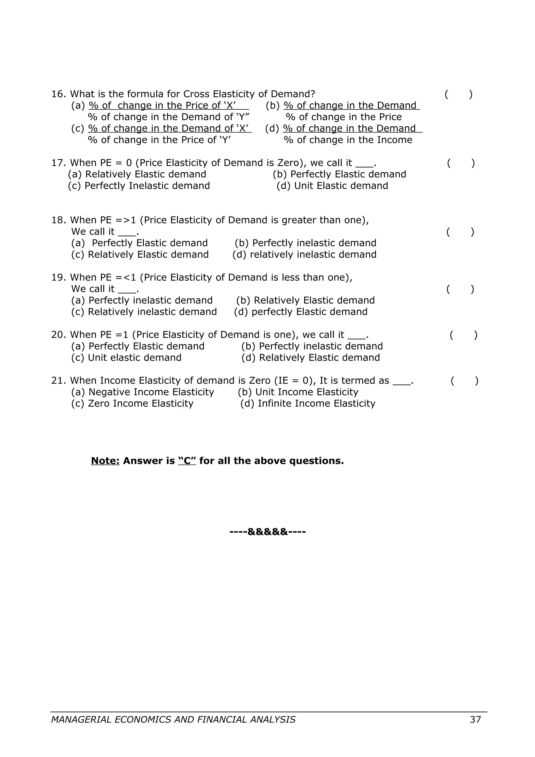 16. What is the formula for Cross Elasticity of Demand? ( )
(a) % of change in the Price of ‘X’ (b) % of change in the Demand
% of change in the Demand of ‘Y” % of change in the Price
(c) % of change in the Demand of ‘X’ (d) % of change in the Demand
% of change in the Price of ‘Y’ % of change in the Income
17. When PE = 0 (Price Elasticity of Demand is Zero), we call it ___. ( )
(a) Relatively Elastic demand (b) Perfectly Elastic demand
(c) Perfectly Inelastic demand (d) Unit Elastic demand
18. When PE =>1 (Price Elasticity of Demand is greater than one),
We call it ___. ( )
(a) Perfectly Elastic demand (b) Perfectly inelastic demand
(c) Relatively Elastic demand (d) relatively inelastic demand
19. When PE =<1 (Price Elasticity of Demand is less than one),
We call it ___. ( )
(a) Perfectly inelastic demand (b) Relatively Elastic demand
(c) Relatively inelastic demand (d) perfectly Elastic demand
20. When PE =1 (Price Elasticity of Demand is one), we call it ___. ( )
(a) Perfectly Elastic demand (b) Perfectly inelastic demand
(c) Unit elastic demand (d) Relatively Elastic demand
21. When Income Elasticity of demand is Zero (IE = 0), It is termed as ___. ( )
(a) Negative Income Elasticity (b) Unit Income Elasticity
(c) Zero Income Elasticity (d) Infinite Income Elasticity
Note: Answer is “C” for all the above questions.
----&&&&&----
MANAGERIAL ECONOMICS AND FINANCIAL ANALYSIS 37
 