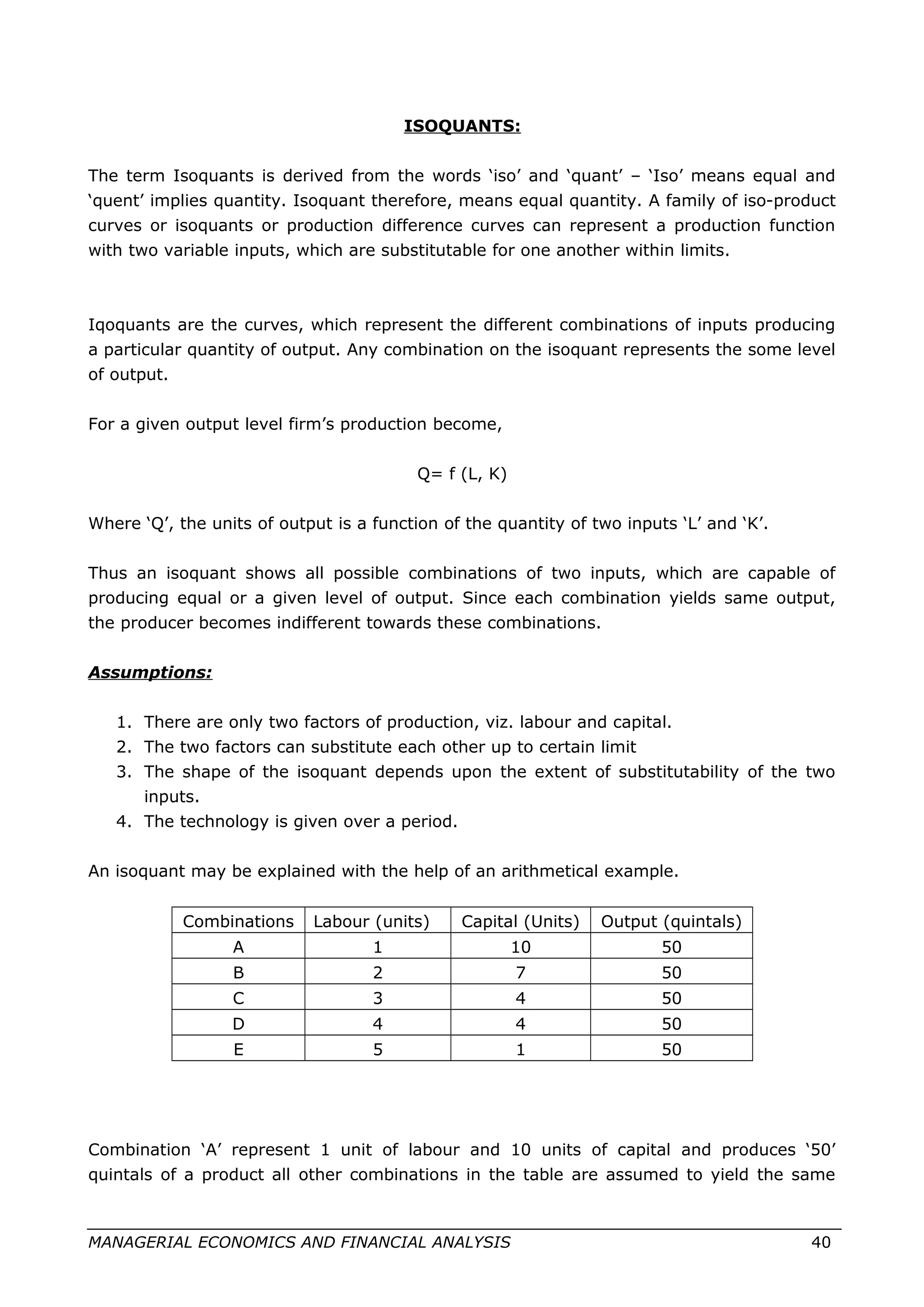 ISOQUANTS:
The term Isoquants is derived from the words ‘iso’ and ‘quant’ – ‘Iso’ means equal and
‘quent’ implies quantity. Isoquant therefore, means equal quantity. A family of iso-product
curves or isoquants or production difference curves can represent a production function
with two variable inputs, which are substitutable for one another within limits.
Iqoquants are the curves, which represent the different combinations of inputs producing
a particular quantity of output. Any combination on the isoquant represents the some level
of output.
For a given output level firm’s production become,
Q= f (L, K)
Where ‘Q’, the units of output is a function of the quantity of two inputs ‘L’ and ‘K’.
Thus an isoquant shows all possible combinations of two inputs, which are capable of
producing equal or a given level of output. Since each combination yields same output,
the producer becomes indifferent towards these combinations.
Assumptions:
1. There are only two factors of production, viz. labour and capital.
2. The two factors can substitute each other up to certain limit
3. The shape of the isoquant depends upon the extent of substitutability of the two
inputs.
4. The technology is given over a period.
An isoquant may be explained with the help of an arithmetical example.
Combinations Labour (units) Capital (Units) Output (quintals)
A 1 10 50
B 2 7 50
C 3 4 50
D 4 4 50
E 5 1 50
Combination ‘A’ represent 1 unit of labour and 10 units of capital and produces ‘50’
quintals of a product all other combinations in the table are assumed to yield the same
MANAGERIAL ECONOMICS AND FINANCIAL ANALYSIS 40
 
