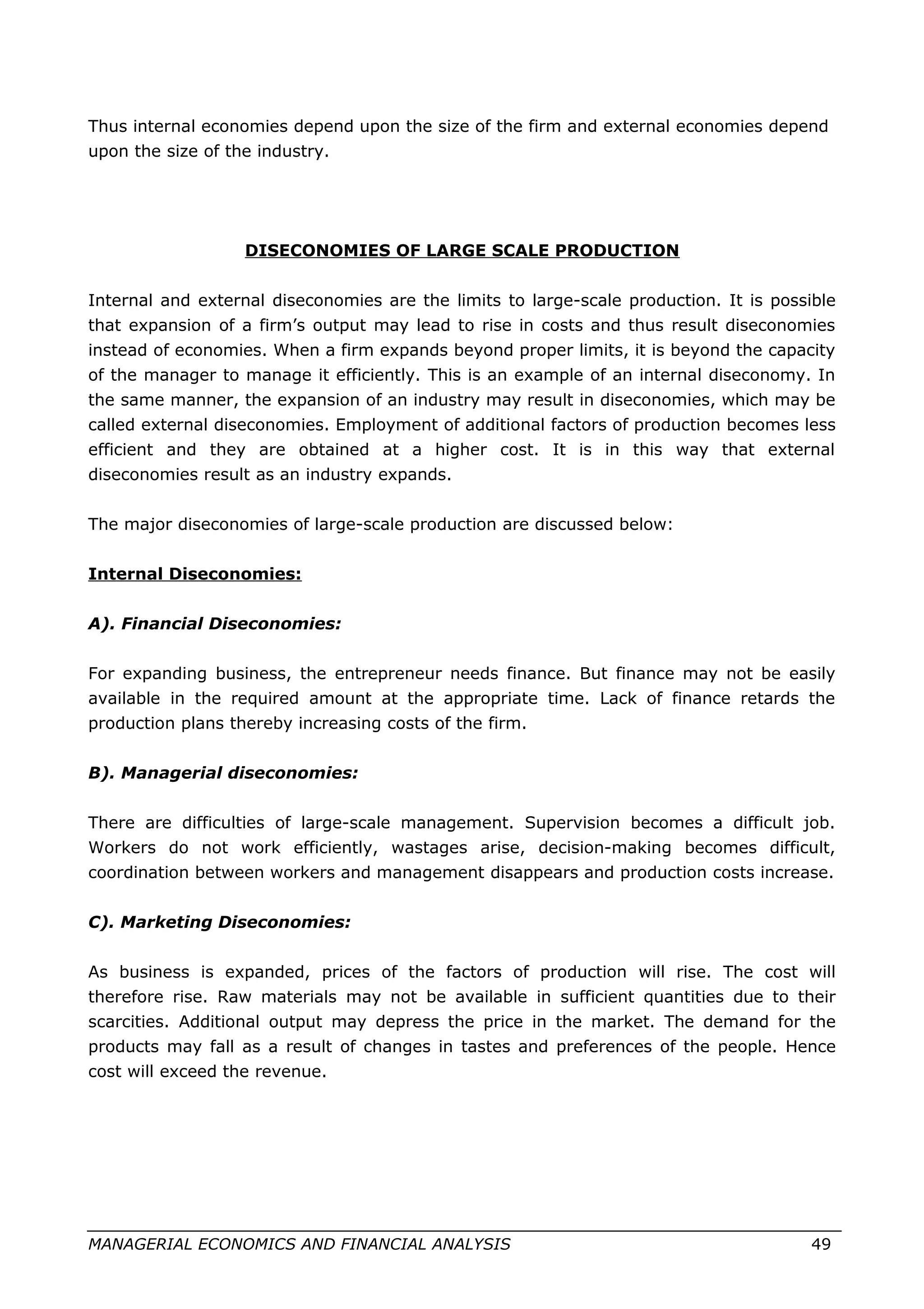 Thus internal economies depend upon the size of the firm and external economies depend
upon the size of the industry.
DISECONOMIES OF LARGE SCALE PRODUCTION
Internal and external diseconomies are the limits to large-scale production. It is possible
that expansion of a firm’s output may lead to rise in costs and thus result diseconomies
instead of economies. When a firm expands beyond proper limits, it is beyond the capacity
of the manager to manage it efficiently. This is an example of an internal diseconomy. In
the same manner, the expansion of an industry may result in diseconomies, which may be
called external diseconomies. Employment of additional factors of production becomes less
efficient and they are obtained at a higher cost. It is in this way that external
diseconomies result as an industry expands.
The major diseconomies of large-scale production are discussed below:
Internal Diseconomies:
A). Financial Diseconomies:
For expanding business, the entrepreneur needs finance. But finance may not be easily
available in the required amount at the appropriate time. Lack of finance retards the
production plans thereby increasing costs of the firm.
B). Managerial diseconomies:
There are difficulties of large-scale management. Supervision becomes a difficult job.
Workers do not work efficiently, wastages arise, decision-making becomes difficult,
coordination between workers and management disappears and production costs increase.
C). Marketing Diseconomies:
As business is expanded, prices of the factors of production will rise. The cost will
therefore rise. Raw materials may not be available in sufficient quantities due to their
scarcities. Additional output may depress the price in the market. The demand for the
products may fall as a result of changes in tastes and preferences of the people. Hence
cost will exceed the revenue.
MANAGERIAL ECONOMICS AND FINANCIAL ANALYSIS 49
 