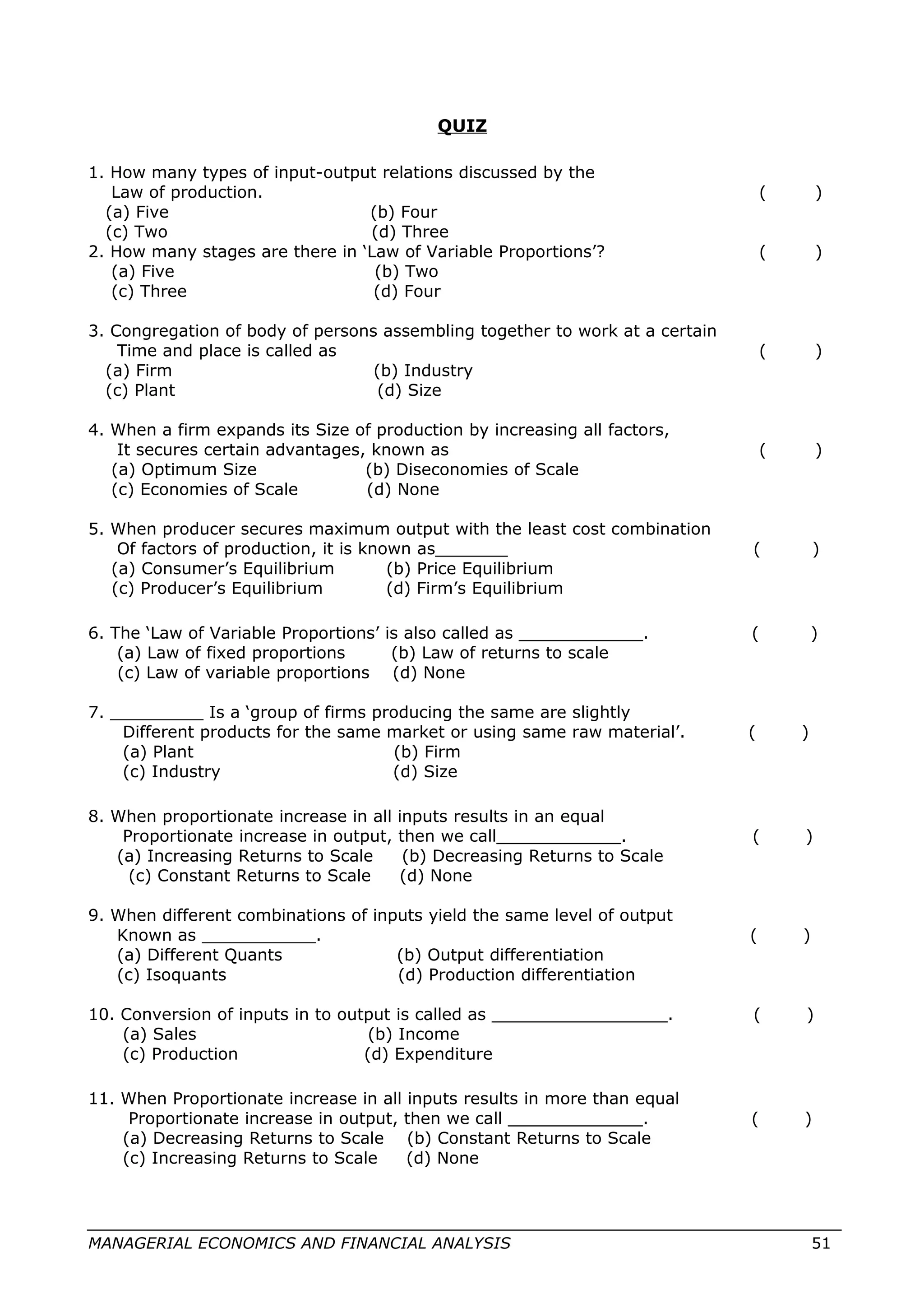QUIZ
1. How many types of input-output relations discussed by the
Law of production. ( )
(a) Five (b) Four
(c) Two (d) Three
2. How many stages are there in ‘Law of Variable Proportions’? ( )
(a) Five (b) Two
(c) Three (d) Four
3. Congregation of body of persons assembling together to work at a certain
Time and place is called as ( )
(a) Firm (b) Industry
(c) Plant (d) Size
4. When a firm expands its Size of production by increasing all factors,
It secures certain advantages, known as ( )
(a) Optimum Size (b) Diseconomies of Scale
(c) Economies of Scale (d) None
5. When producer secures maximum output with the least cost combination
Of factors of production, it is known as_______ ( )
(a) Consumer’s Equilibrium (b) Price Equilibrium
(c) Producer’s Equilibrium (d) Firm’s Equilibrium
6. The ‘Law of Variable Proportions’ is also called as ____________. ( )
(a) Law of fixed proportions (b) Law of returns to scale
(c) Law of variable proportions (d) None
7. _________ Is a ‘group of firms producing the same are slightly
Different products for the same market or using same raw material’. ( )
(a) Plant (b) Firm
(c) Industry (d) Size
8. When proportionate increase in all inputs results in an equal
Proportionate increase in output, then we call____________. ( )
(a) Increasing Returns to Scale (b) Decreasing Returns to Scale
(c) Constant Returns to Scale (d) None
9. When different combinations of inputs yield the same level of output
Known as ___________. ( )
(a) Different Quants (b) Output differentiation
(c) Isoquants (d) Production differentiation
10. Conversion of inputs in to output is called as _________________. ( )
(a) Sales (b) Income
(c) Production (d) Expenditure
11. When Proportionate increase in all inputs results in more than equal
Proportionate increase in output, then we call _____________. ( )
(a) Decreasing Returns to Scale (b) Constant Returns to Scale
(c) Increasing Returns to Scale (d) None
MANAGERIAL ECONOMICS AND FINANCIAL ANALYSIS 51
 