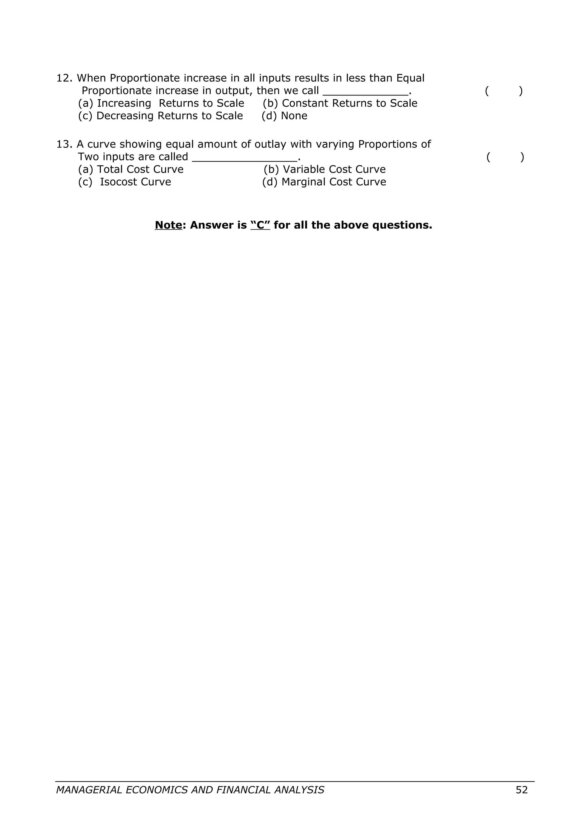 12. When Proportionate increase in all inputs results in less than Equal
Proportionate increase in output, then we call _____________. ( )
(a) Increasing Returns to Scale (b) Constant Returns to Scale
(c) Decreasing Returns to Scale (d) None
13. A curve showing equal amount of outlay with varying Proportions of
Two inputs are called ________________. ( )
(a) Total Cost Curve (b) Variable Cost Curve
(c) Isocost Curve (d) Marginal Cost Curve
Note: Answer is “C” for all the above questions.
MANAGERIAL ECONOMICS AND FINANCIAL ANALYSIS 52
 