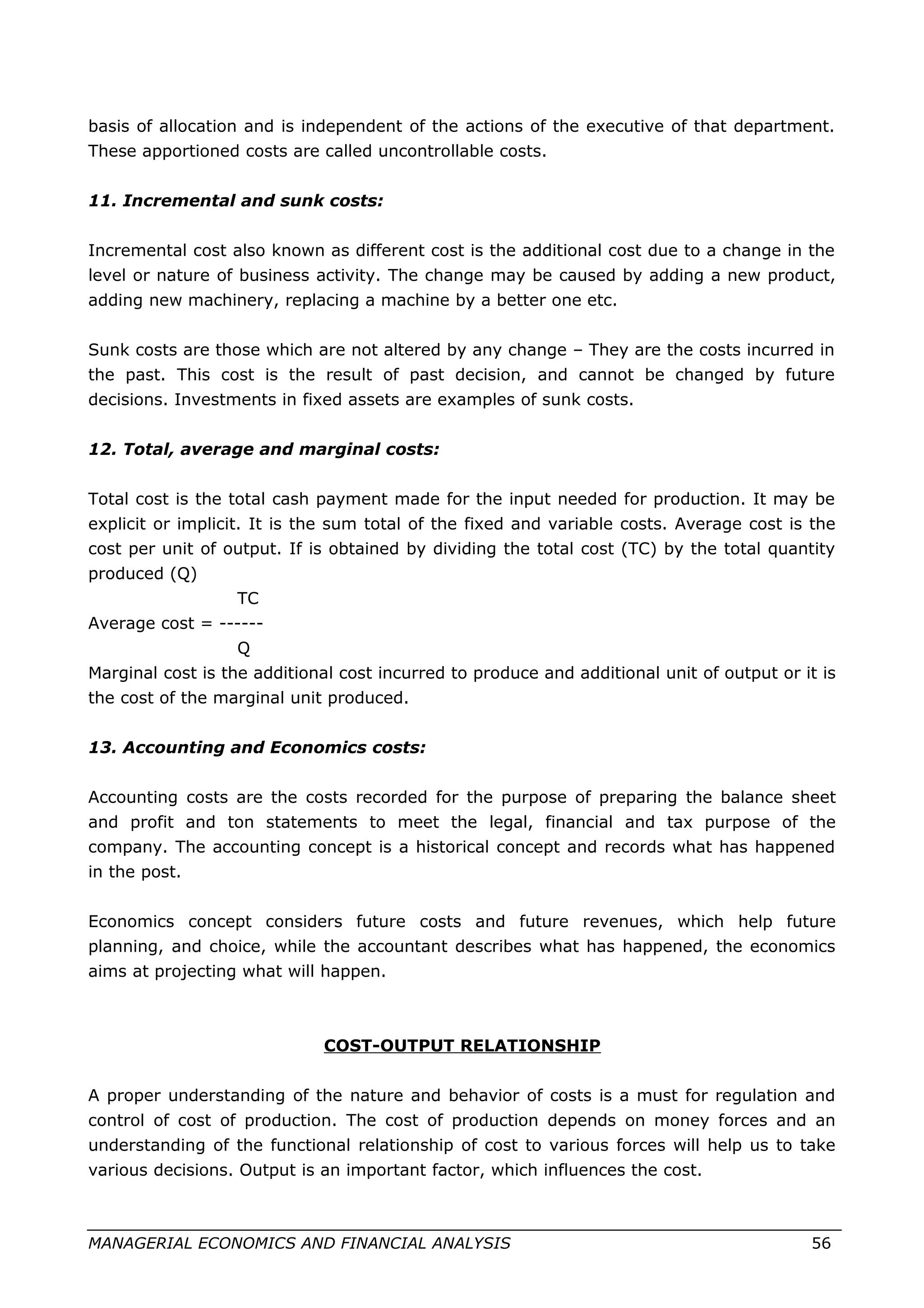 basis of allocation and is independent of the actions of the executive of that department.
These apportioned costs are called uncontrollable costs.
11. Incremental and sunk costs:
Incremental cost also known as different cost is the additional cost due to a change in the
level or nature of business activity. The change may be caused by adding a new product,
adding new machinery, replacing a machine by a better one etc.
Sunk costs are those which are not altered by any change – They are the costs incurred in
the past. This cost is the result of past decision, and cannot be changed by future
decisions. Investments in fixed assets are examples of sunk costs.
12. Total, average and marginal costs:
Total cost is the total cash payment made for the input needed for production. It may be
explicit or implicit. It is the sum total of the fixed and variable costs. Average cost is the
cost per unit of output. If is obtained by dividing the total cost (TC) by the total quantity
produced (Q)
TC
Average cost = ------
Q
Marginal cost is the additional cost incurred to produce and additional unit of output or it is
the cost of the marginal unit produced.
13. Accounting and Economics costs:
Accounting costs are the costs recorded for the purpose of preparing the balance sheet
and profit and ton statements to meet the legal, financial and tax purpose of the
company. The accounting concept is a historical concept and records what has happened
in the post.
Economics concept considers future costs and future revenues, which help future
planning, and choice, while the accountant describes what has happened, the economics
aims at projecting what will happen.
COST-OUTPUT RELATIONSHIP
A proper understanding of the nature and behavior of costs is a must for regulation and
control of cost of production. The cost of production depends on money forces and an
understanding of the functional relationship of cost to various forces will help us to take
various decisions. Output is an important factor, which influences the cost.
MANAGERIAL ECONOMICS AND FINANCIAL ANALYSIS 56
 