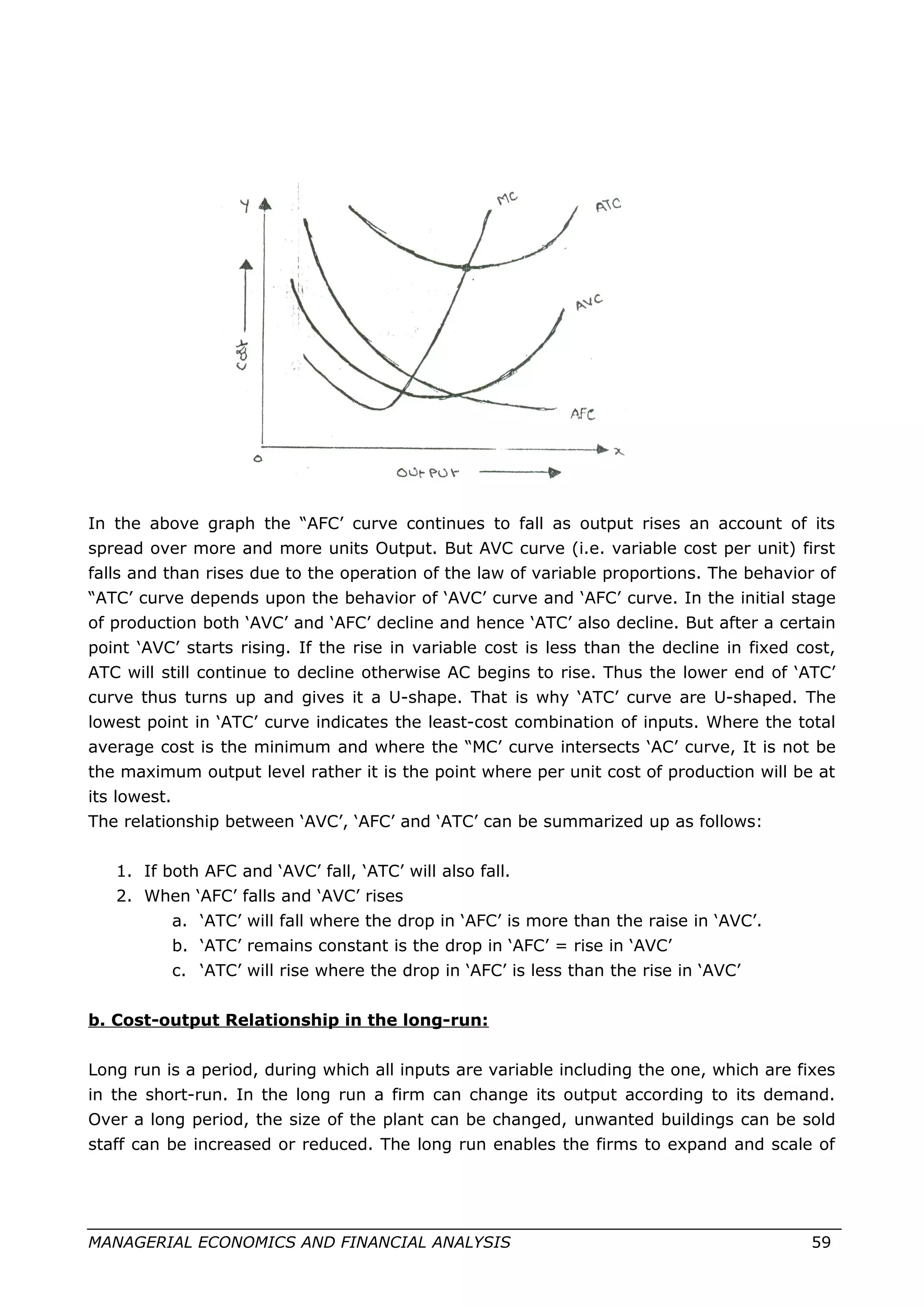 In the above graph the “AFC’ curve continues to fall as output rises an account of its
spread over more and more units Output. But AVC curve (i.e. variable cost per unit) first
falls and than rises due to the operation of the law of variable proportions. The behavior of
“ATC’ curve depends upon the behavior of ‘AVC’ curve and ‘AFC’ curve. In the initial stage
of production both ‘AVC’ and ‘AFC’ decline and hence ‘ATC’ also decline. But after a certain
point ‘AVC’ starts rising. If the rise in variable cost is less than the decline in fixed cost,
ATC will still continue to decline otherwise AC begins to rise. Thus the lower end of ‘ATC’
curve thus turns up and gives it a U-shape. That is why ‘ATC’ curve are U-shaped. The
lowest point in ‘ATC’ curve indicates the least-cost combination of inputs. Where the total
average cost is the minimum and where the “MC’ curve intersects ‘AC’ curve, It is not be
the maximum output level rather it is the point where per unit cost of production will be at
its lowest.
The relationship between ‘AVC’, ‘AFC’ and ‘ATC’ can be summarized up as follows:
1. If both AFC and ‘AVC’ fall, ‘ATC’ will also fall.
2. When ‘AFC’ falls and ‘AVC’ rises
a. ‘ATC’ will fall where the drop in ‘AFC’ is more than the raise in ‘AVC’.
b. ‘ATC’ remains constant is the drop in ‘AFC’ = rise in ‘AVC’
c. ‘ATC’ will rise where the drop in ‘AFC’ is less than the rise in ‘AVC’
b. Cost-output Relationship in the long-run:
Long run is a period, during which all inputs are variable including the one, which are fixes
in the short-run. In the long run a firm can change its output according to its demand.
Over a long period, the size of the plant can be changed, unwanted buildings can be sold
staff can be increased or reduced. The long run enables the firms to expand and scale of
MANAGERIAL ECONOMICS AND FINANCIAL ANALYSIS 59
 