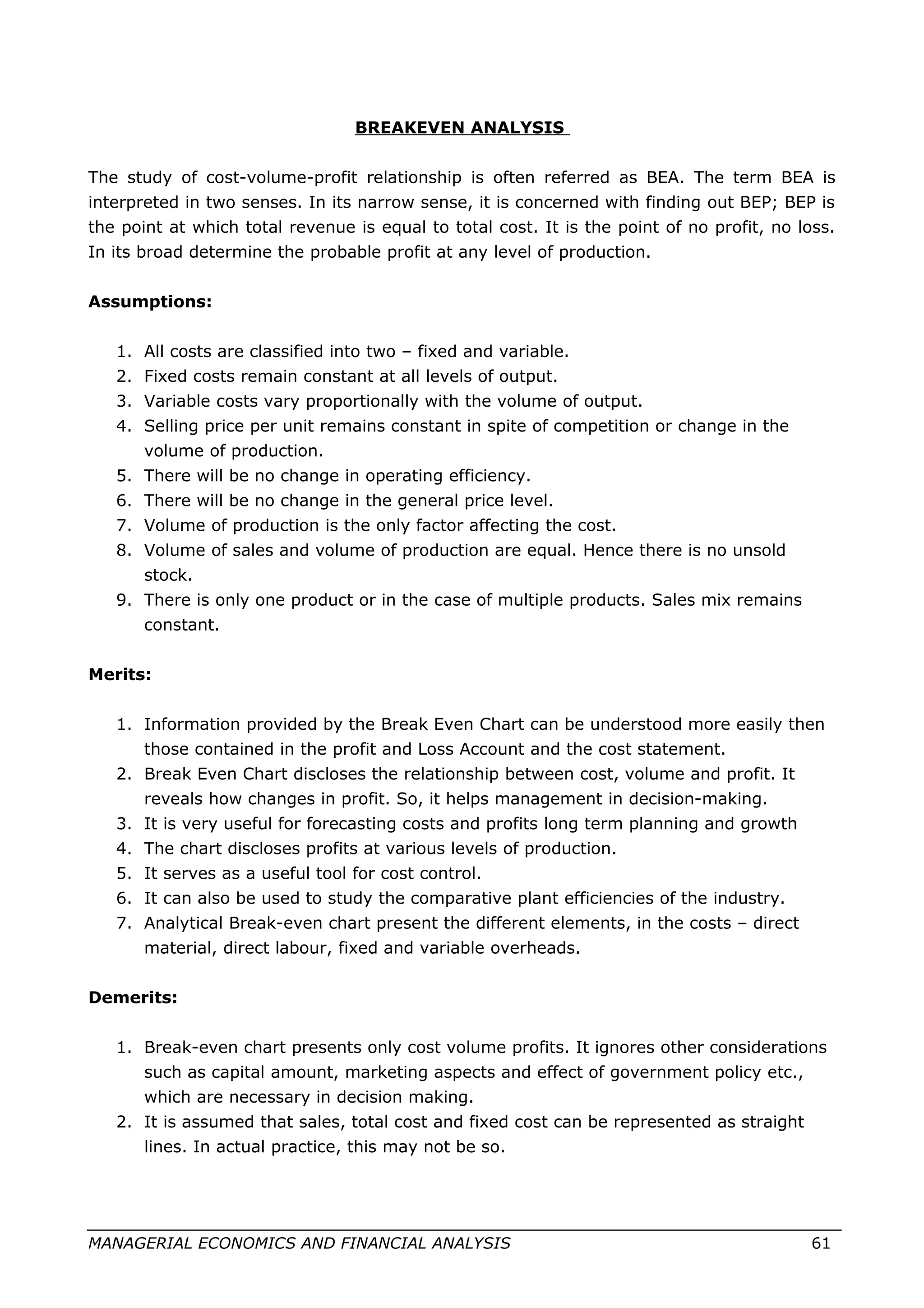 BREAKEVEN ANALYSIS
The study of cost-volume-profit relationship is often referred as BEA. The term BEA is
interpreted in two senses. In its narrow sense, it is concerned with finding out BEP; BEP is
the point at which total revenue is equal to total cost. It is the point of no profit, no loss.
In its broad determine the probable profit at any level of production.
Assumptions:
1. All costs are classified into two – fixed and variable.
2. Fixed costs remain constant at all levels of output.
3. Variable costs vary proportionally with the volume of output.
4. Selling price per unit remains constant in spite of competition or change in the
volume of production.
5. There will be no change in operating efficiency.
6. There will be no change in the general price level.
7. Volume of production is the only factor affecting the cost.
8. Volume of sales and volume of production are equal. Hence there is no unsold
stock.
9. There is only one product or in the case of multiple products. Sales mix remains
constant.
Merits:
1. Information provided by the Break Even Chart can be understood more easily then
those contained in the profit and Loss Account and the cost statement.
2. Break Even Chart discloses the relationship between cost, volume and profit. It
reveals how changes in profit. So, it helps management in decision-making.
3. It is very useful for forecasting costs and profits long term planning and growth
4. The chart discloses profits at various levels of production.
5. It serves as a useful tool for cost control.
6. It can also be used to study the comparative plant efficiencies of the industry.
7. Analytical Break-even chart present the different elements, in the costs – direct
material, direct labour, fixed and variable overheads.
Demerits:
1. Break-even chart presents only cost volume profits. It ignores other considerations
such as capital amount, marketing aspects and effect of government policy etc.,
which are necessary in decision making.
2. It is assumed that sales, total cost and fixed cost can be represented as straight
lines. In actual practice, this may not be so.
MANAGERIAL ECONOMICS AND FINANCIAL ANALYSIS 61
 