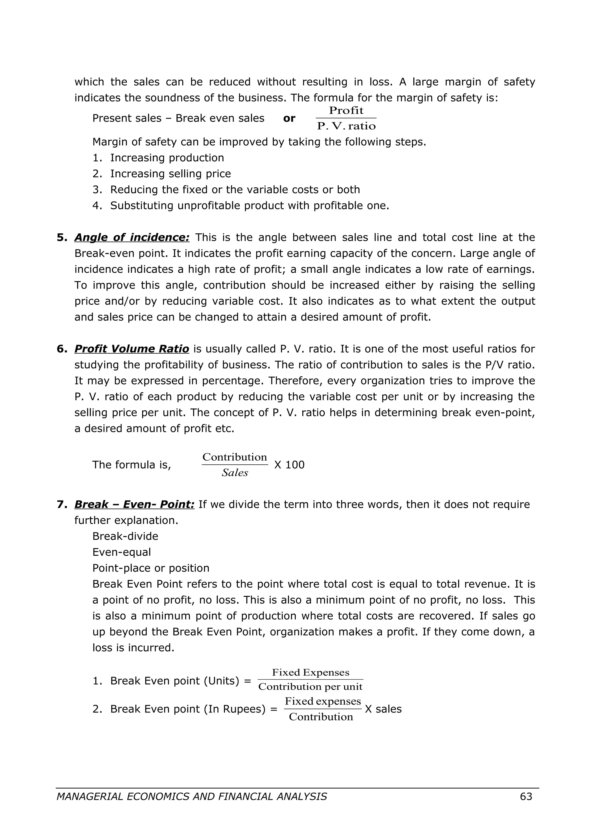 which the sales can be reduced without resulting in loss. A large margin of safety
indicates the soundness of the business. The formula for the margin of safety is:
Present sales – Break even sales or
ratioV.P.
Profit
Margin of safety can be improved by taking the following steps.
1. Increasing production
2. Increasing selling price
3. Reducing the fixed or the variable costs or both
4. Substituting unprofitable product with profitable one.
5. Angle of incidence: This is the angle between sales line and total cost line at the
Break-even point. It indicates the profit earning capacity of the concern. Large angle of
incidence indicates a high rate of profit; a small angle indicates a low rate of earnings.
To improve this angle, contribution should be increased either by raising the selling
price and/or by reducing variable cost. It also indicates as to what extent the output
and sales price can be changed to attain a desired amount of profit.
6. Profit Volume Ratio is usually called P. V. ratio. It is one of the most useful ratios for
studying the profitability of business. The ratio of contribution to sales is the P/V ratio.
It may be expressed in percentage. Therefore, every organization tries to improve the
P. V. ratio of each product by reducing the variable cost per unit or by increasing the
selling price per unit. The concept of P. V. ratio helps in determining break even-point,
a desired amount of profit etc.
The formula is,
Sales
onContributi
X 100
7. Break – Even- Point: If we divide the term into three words, then it does not require
further explanation.
Break-divide
Even-equal
Point-place or position
Break Even Point refers to the point where total cost is equal to total revenue. It is
a point of no profit, no loss. This is also a minimum point of no profit, no loss. This
is also a minimum point of production where total costs are recovered. If sales go
up beyond the Break Even Point, organization makes a profit. If they come down, a
loss is incurred.
1. Break Even point (Units) =
unitperonContributi
ExpensesFixed
2. Break Even point (In Rupees) =
onContributi
expensesFixed
X sales
MANAGERIAL ECONOMICS AND FINANCIAL ANALYSIS 63
 