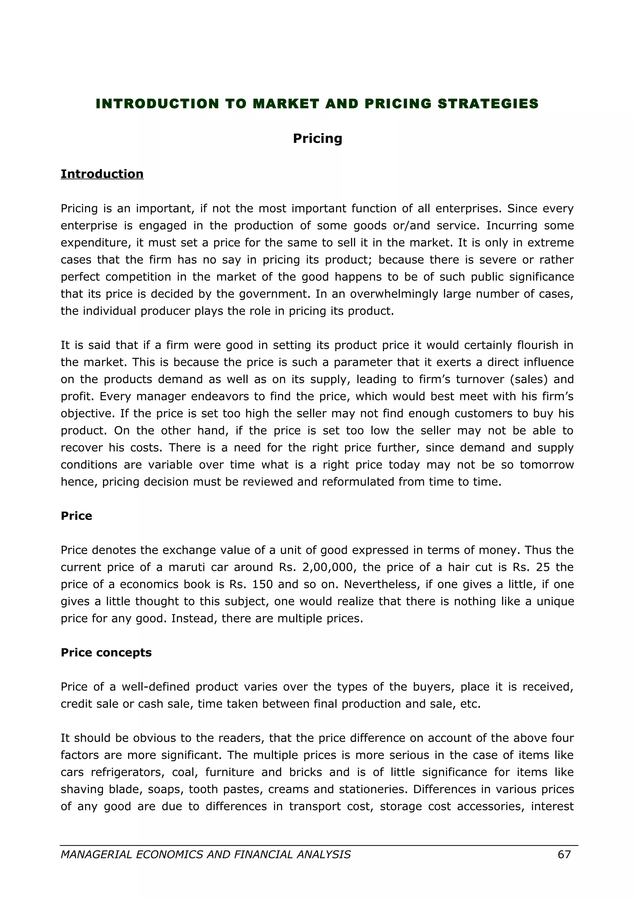 INTRODUCTION TO MARKET AND PRICING STRATEGIES
Pricing
Introduction
Pricing is an important, if not the most important function of all enterprises. Since every
enterprise is engaged in the production of some goods or/and service. Incurring some
expenditure, it must set a price for the same to sell it in the market. It is only in extreme
cases that the firm has no say in pricing its product; because there is severe or rather
perfect competition in the market of the good happens to be of such public significance
that its price is decided by the government. In an overwhelmingly large number of cases,
the individual producer plays the role in pricing its product.
It is said that if a firm were good in setting its product price it would certainly flourish in
the market. This is because the price is such a parameter that it exerts a direct influence
on the products demand as well as on its supply, leading to firm’s turnover (sales) and
profit. Every manager endeavors to find the price, which would best meet with his firm’s
objective. If the price is set too high the seller may not find enough customers to buy his
product. On the other hand, if the price is set too low the seller may not be able to
recover his costs. There is a need for the right price further, since demand and supply
conditions are variable over time what is a right price today may not be so tomorrow
hence, pricing decision must be reviewed and reformulated from time to time.
Price
Price denotes the exchange value of a unit of good expressed in terms of money. Thus the
current price of a maruti car around Rs. 2,00,000, the price of a hair cut is Rs. 25 the
price of a economics book is Rs. 150 and so on. Nevertheless, if one gives a little, if one
gives a little thought to this subject, one would realize that there is nothing like a unique
price for any good. Instead, there are multiple prices.
Price concepts
Price of a well-defined product varies over the types of the buyers, place it is received,
credit sale or cash sale, time taken between final production and sale, etc.
It should be obvious to the readers, that the price difference on account of the above four
factors are more significant. The multiple prices is more serious in the case of items like
cars refrigerators, coal, furniture and bricks and is of little significance for items like
shaving blade, soaps, tooth pastes, creams and stationeries. Differences in various prices
of any good are due to differences in transport cost, storage cost accessories, interest
MANAGERIAL ECONOMICS AND FINANCIAL ANALYSIS 67
 