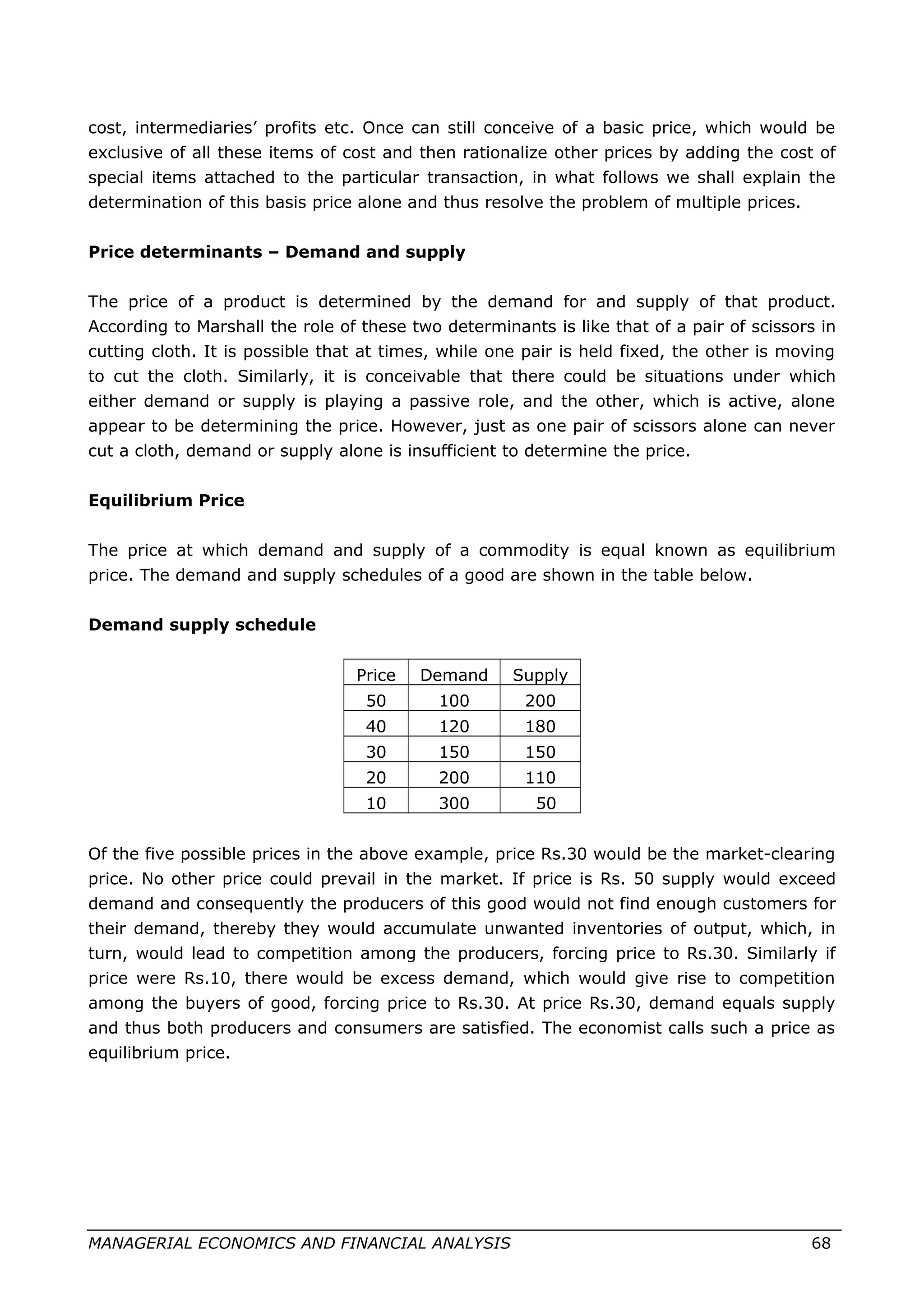 cost, intermediaries’ profits etc. Once can still conceive of a basic price, which would be
exclusive of all these items of cost and then rationalize other prices by adding the cost of
special items attached to the particular transaction, in what follows we shall explain the
determination of this basis price alone and thus resolve the problem of multiple prices.
Price determinants – Demand and supply
The price of a product is determined by the demand for and supply of that product.
According to Marshall the role of these two determinants is like that of a pair of scissors in
cutting cloth. It is possible that at times, while one pair is held fixed, the other is moving
to cut the cloth. Similarly, it is conceivable that there could be situations under which
either demand or supply is playing a passive role, and the other, which is active, alone
appear to be determining the price. However, just as one pair of scissors alone can never
cut a cloth, demand or supply alone is insufficient to determine the price.
Equilibrium Price
The price at which demand and supply of a commodity is equal known as equilibrium
price. The demand and supply schedules of a good are shown in the table below.
Demand supply schedule
Price Demand Supply
50 100 200
40 120 180
30 150 150
20 200 110
10 300 50
Of the five possible prices in the above example, price Rs.30 would be the market-clearing
price. No other price could prevail in the market. If price is Rs. 50 supply would exceed
demand and consequently the producers of this good would not find enough customers for
their demand, thereby they would accumulate unwanted inventories of output, which, in
turn, would lead to competition among the producers, forcing price to Rs.30. Similarly if
price were Rs.10, there would be excess demand, which would give rise to competition
among the buyers of good, forcing price to Rs.30. At price Rs.30, demand equals supply
and thus both producers and consumers are satisfied. The economist calls such a price as
equilibrium price.
MANAGERIAL ECONOMICS AND FINANCIAL ANALYSIS 68
 