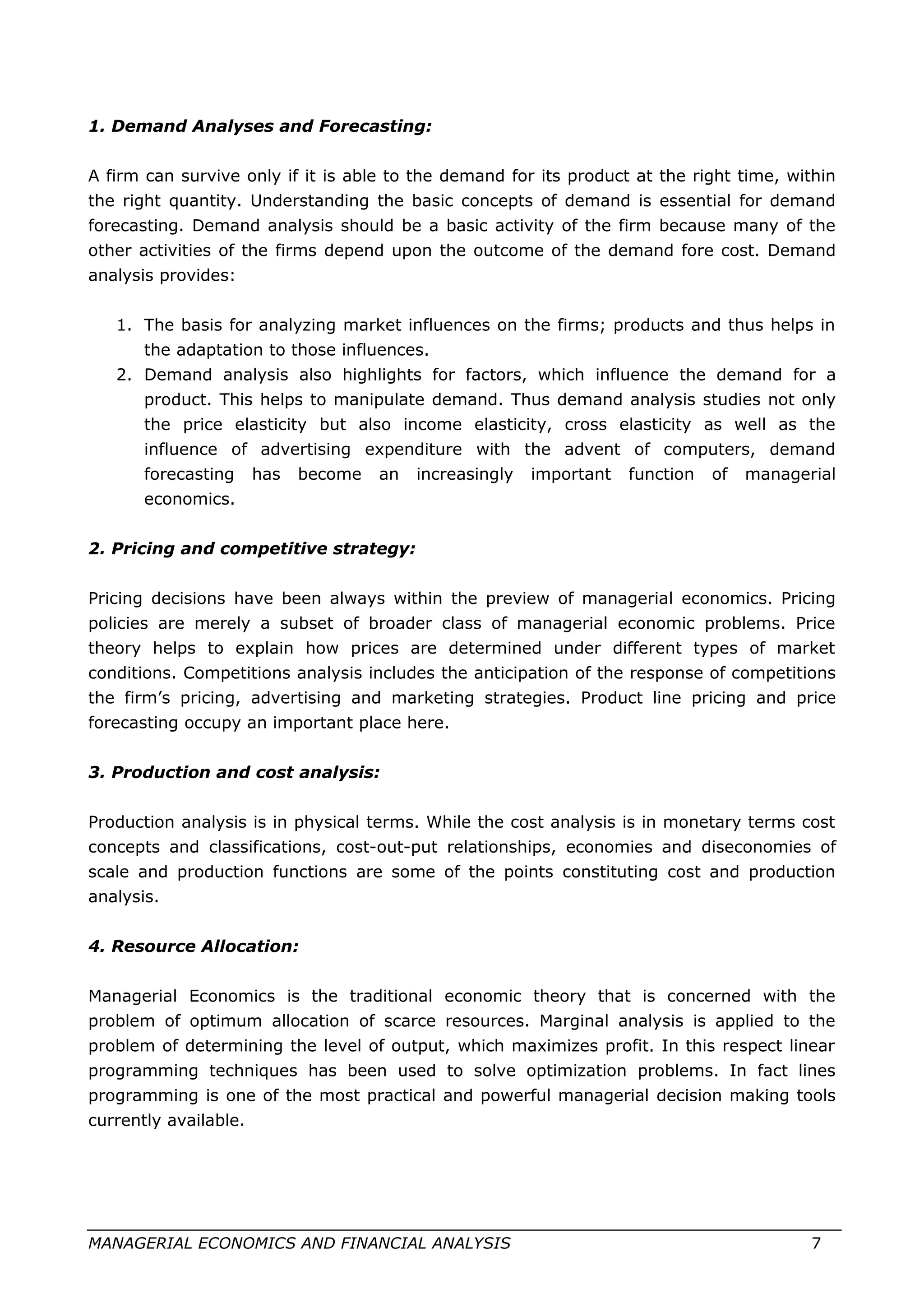 1. Demand Analyses and Forecasting:
A firm can survive only if it is able to the demand for its product at the right time, within
the right quantity. Understanding the basic concepts of demand is essential for demand
forecasting. Demand analysis should be a basic activity of the firm because many of the
other activities of the firms depend upon the outcome of the demand fore cost. Demand
analysis provides:
1. The basis for analyzing market influences on the firms; products and thus helps in
the adaptation to those influences.
2. Demand analysis also highlights for factors, which influence the demand for a
product. This helps to manipulate demand. Thus demand analysis studies not only
the price elasticity but also income elasticity, cross elasticity as well as the
influence of advertising expenditure with the advent of computers, demand
forecasting has become an increasingly important function of managerial
economics.
2. Pricing and competitive strategy:
Pricing decisions have been always within the preview of managerial economics. Pricing
policies are merely a subset of broader class of managerial economic problems. Price
theory helps to explain how prices are determined under different types of market
conditions. Competitions analysis includes the anticipation of the response of competitions
the firm’s pricing, advertising and marketing strategies. Product line pricing and price
forecasting occupy an important place here.
3. Production and cost analysis:
Production analysis is in physical terms. While the cost analysis is in monetary terms cost
concepts and classifications, cost-out-put relationships, economies and diseconomies of
scale and production functions are some of the points constituting cost and production
analysis.
4. Resource Allocation:
Managerial Economics is the traditional economic theory that is concerned with the
problem of optimum allocation of scarce resources. Marginal analysis is applied to the
problem of determining the level of output, which maximizes profit. In this respect linear
programming techniques has been used to solve optimization problems. In fact lines
programming is one of the most practical and powerful managerial decision making tools
currently available.
MANAGERIAL ECONOMICS AND FINANCIAL ANALYSIS 7
 
