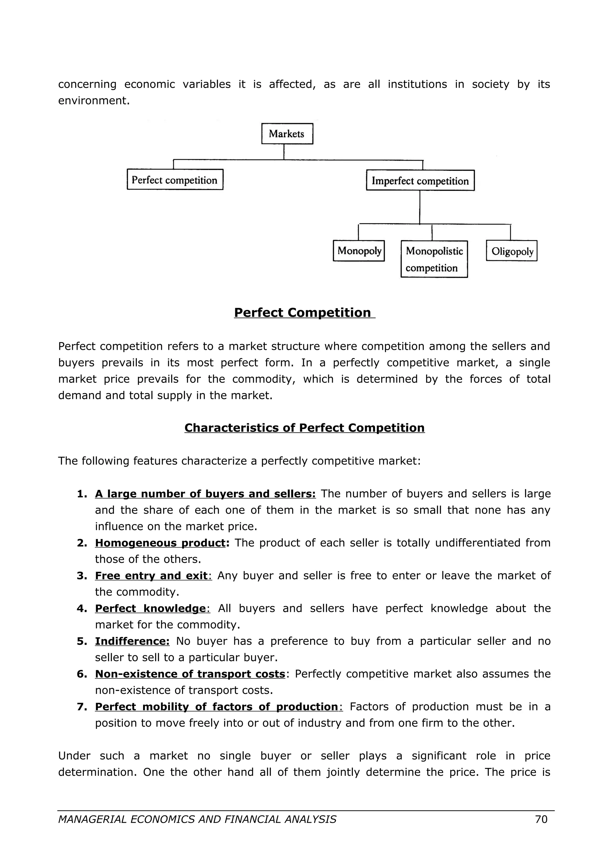 concerning economic variables it is affected, as are all institutions in society by its
environment.
Perfect Competition
Perfect competition refers to a market structure where competition among the sellers and
buyers prevails in its most perfect form. In a perfectly competitive market, a single
market price prevails for the commodity, which is determined by the forces of total
demand and total supply in the market.
Characteristics of Perfect Competition
The following features characterize a perfectly competitive market:
1. A large number of buyers and sellers: The number of buyers and sellers is large
and the share of each one of them in the market is so small that none has any
influence on the market price.
2. Homogeneous product: The product of each seller is totally undifferentiated from
those of the others.
3. Free entry and exit: Any buyer and seller is free to enter or leave the market of
the commodity.
4. Perfect knowledge: All buyers and sellers have perfect knowledge about the
market for the commodity.
5. Indifference: No buyer has a preference to buy from a particular seller and no
seller to sell to a particular buyer.
6. Non-existence of transport costs: Perfectly competitive market also assumes the
non-existence of transport costs.
7. Perfect mobility of factors of production: Factors of production must be in a
position to move freely into or out of industry and from one firm to the other.
Under such a market no single buyer or seller plays a significant role in price
determination. One the other hand all of them jointly determine the price. The price is
MANAGERIAL ECONOMICS AND FINANCIAL ANALYSIS 70
 
