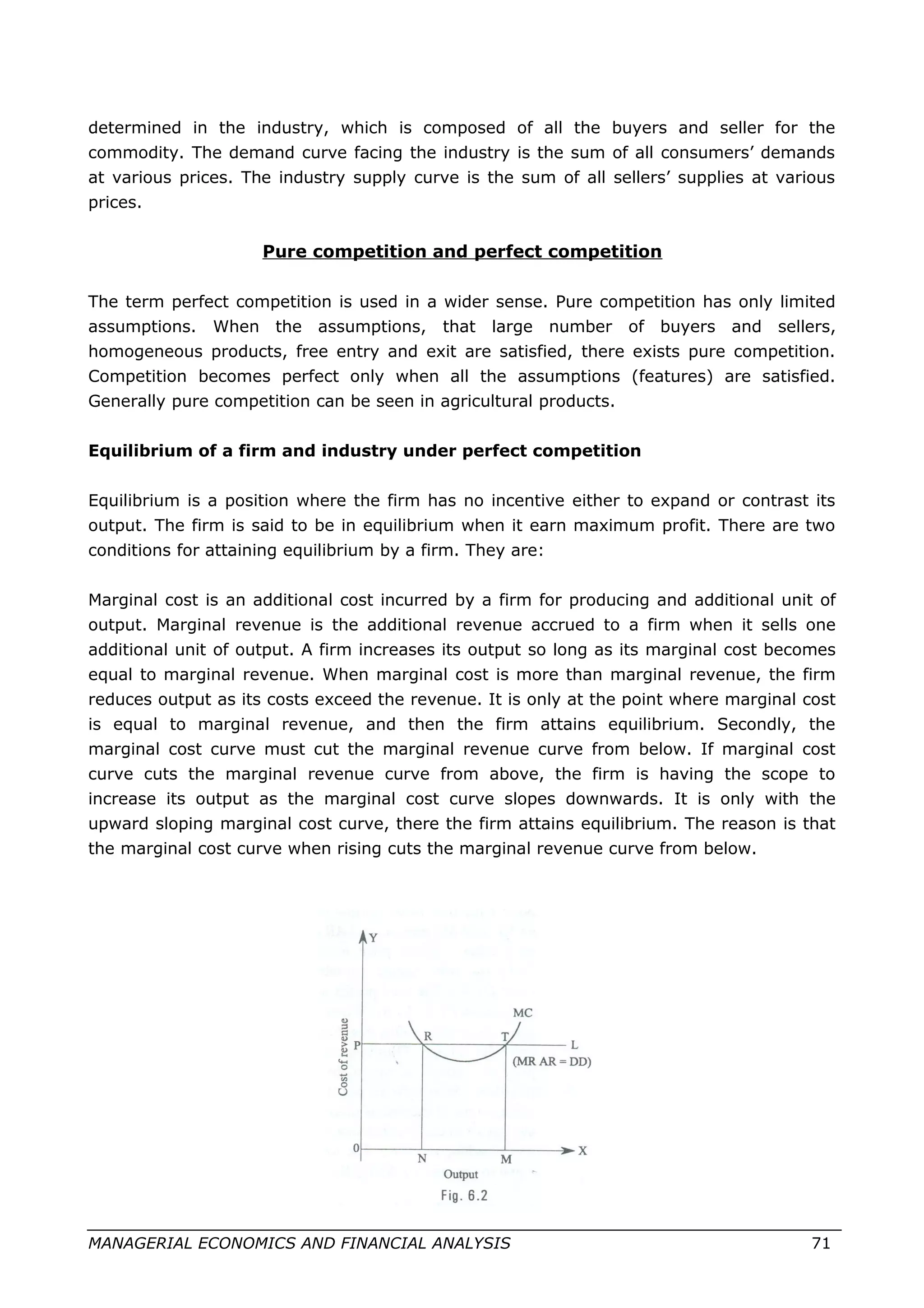 determined in the industry, which is composed of all the buyers and seller for the
commodity. The demand curve facing the industry is the sum of all consumers’ demands
at various prices. The industry supply curve is the sum of all sellers’ supplies at various
prices.
Pure competition and perfect competition
The term perfect competition is used in a wider sense. Pure competition has only limited
assumptions. When the assumptions, that large number of buyers and sellers,
homogeneous products, free entry and exit are satisfied, there exists pure competition.
Competition becomes perfect only when all the assumptions (features) are satisfied.
Generally pure competition can be seen in agricultural products.
Equilibrium of a firm and industry under perfect competition
Equilibrium is a position where the firm has no incentive either to expand or contrast its
output. The firm is said to be in equilibrium when it earn maximum profit. There are two
conditions for attaining equilibrium by a firm. They are:
Marginal cost is an additional cost incurred by a firm for producing and additional unit of
output. Marginal revenue is the additional revenue accrued to a firm when it sells one
additional unit of output. A firm increases its output so long as its marginal cost becomes
equal to marginal revenue. When marginal cost is more than marginal revenue, the firm
reduces output as its costs exceed the revenue. It is only at the point where marginal cost
is equal to marginal revenue, and then the firm attains equilibrium. Secondly, the
marginal cost curve must cut the marginal revenue curve from below. If marginal cost
curve cuts the marginal revenue curve from above, the firm is having the scope to
increase its output as the marginal cost curve slopes downwards. It is only with the
upward sloping marginal cost curve, there the firm attains equilibrium. The reason is that
the marginal cost curve when rising cuts the marginal revenue curve from below.
MANAGERIAL ECONOMICS AND FINANCIAL ANALYSIS 71
 