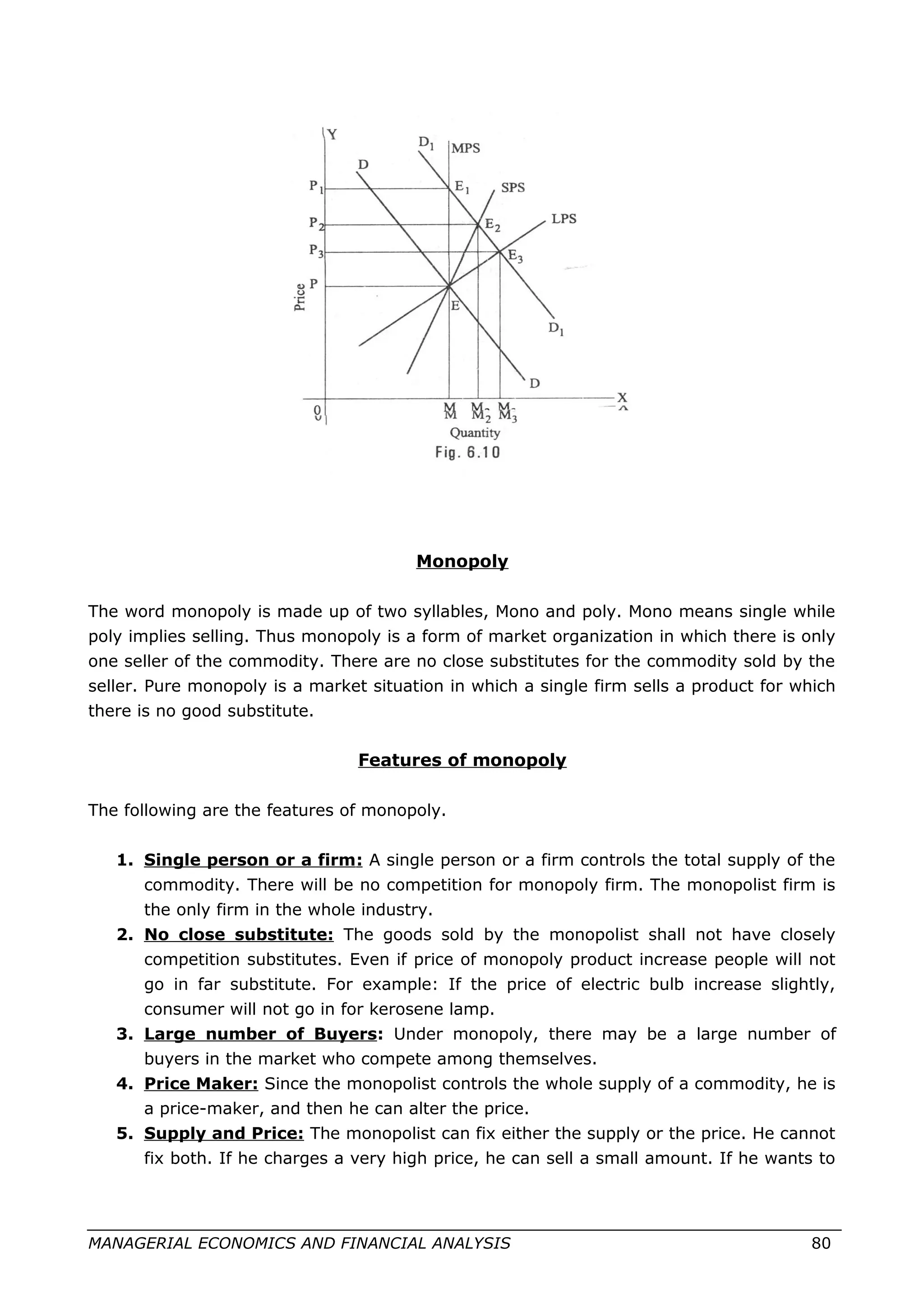 Monopoly
The word monopoly is made up of two syllables, Mono and poly. Mono means single while
poly implies selling. Thus monopoly is a form of market organization in which there is only
one seller of the commodity. There are no close substitutes for the commodity sold by the
seller. Pure monopoly is a market situation in which a single firm sells a product for which
there is no good substitute.
Features of monopoly
The following are the features of monopoly.
1. Single person or a firm: A single person or a firm controls the total supply of the
commodity. There will be no competition for monopoly firm. The monopolist firm is
the only firm in the whole industry.
2. No close substitute: The goods sold by the monopolist shall not have closely
competition substitutes. Even if price of monopoly product increase people will not
go in far substitute. For example: If the price of electric bulb increase slightly,
consumer will not go in for kerosene lamp.
3. Large number of Buyers: Under monopoly, there may be a large number of
buyers in the market who compete among themselves.
4. Price Maker: Since the monopolist controls the whole supply of a commodity, he is
a price-maker, and then he can alter the price.
5. Supply and Price: The monopolist can fix either the supply or the price. He cannot
fix both. If he charges a very high price, he can sell a small amount. If he wants to
MANAGERIAL ECONOMICS AND FINANCIAL ANALYSIS 80
 