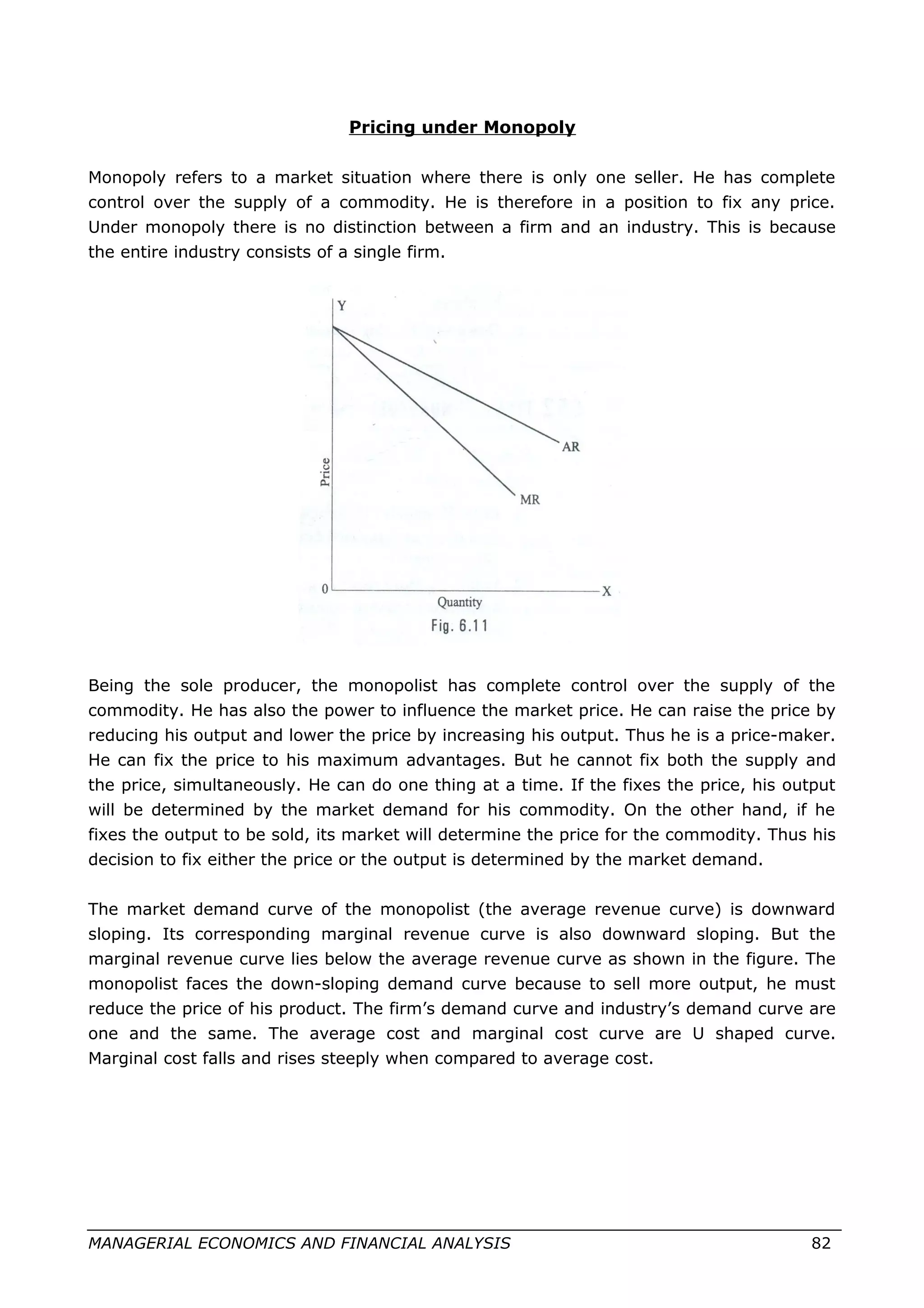 Pricing under Monopoly
Monopoly refers to a market situation where there is only one seller. He has complete
control over the supply of a commodity. He is therefore in a position to fix any price.
Under monopoly there is no distinction between a firm and an industry. This is because
the entire industry consists of a single firm.
Being the sole producer, the monopolist has complete control over the supply of the
commodity. He has also the power to influence the market price. He can raise the price by
reducing his output and lower the price by increasing his output. Thus he is a price-maker.
He can fix the price to his maximum advantages. But he cannot fix both the supply and
the price, simultaneously. He can do one thing at a time. If the fixes the price, his output
will be determined by the market demand for his commodity. On the other hand, if he
fixes the output to be sold, its market will determine the price for the commodity. Thus his
decision to fix either the price or the output is determined by the market demand.
The market demand curve of the monopolist (the average revenue curve) is downward
sloping. Its corresponding marginal revenue curve is also downward sloping. But the
marginal revenue curve lies below the average revenue curve as shown in the figure. The
monopolist faces the down-sloping demand curve because to sell more output, he must
reduce the price of his product. The firm’s demand curve and industry’s demand curve are
one and the same. The average cost and marginal cost curve are U shaped curve.
Marginal cost falls and rises steeply when compared to average cost.
MANAGERIAL ECONOMICS AND FINANCIAL ANALYSIS 82
 