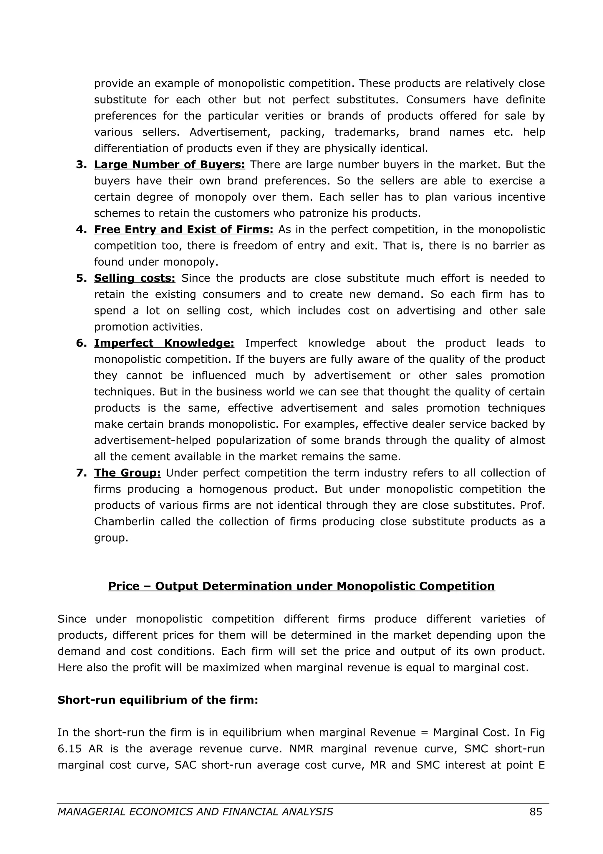 provide an example of monopolistic competition. These products are relatively close
substitute for each other but not perfect substitutes. Consumers have definite
preferences for the particular verities or brands of products offered for sale by
various sellers. Advertisement, packing, trademarks, brand names etc. help
differentiation of products even if they are physically identical.
3. Large Number of Buyers: There are large number buyers in the market. But the
buyers have their own brand preferences. So the sellers are able to exercise a
certain degree of monopoly over them. Each seller has to plan various incentive
schemes to retain the customers who patronize his products.
4. Free Entry and Exist of Firms: As in the perfect competition, in the monopolistic
competition too, there is freedom of entry and exit. That is, there is no barrier as
found under monopoly.
5. Selling costs: Since the products are close substitute much effort is needed to
retain the existing consumers and to create new demand. So each firm has to
spend a lot on selling cost, which includes cost on advertising and other sale
promotion activities.
6. Imperfect Knowledge: Imperfect knowledge about the product leads to
monopolistic competition. If the buyers are fully aware of the quality of the product
they cannot be influenced much by advertisement or other sales promotion
techniques. But in the business world we can see that thought the quality of certain
products is the same, effective advertisement and sales promotion techniques
make certain brands monopolistic. For examples, effective dealer service backed by
advertisement-helped popularization of some brands through the quality of almost
all the cement available in the market remains the same.
7. The Group: Under perfect competition the term industry refers to all collection of
firms producing a homogenous product. But under monopolistic competition the
products of various firms are not identical through they are close substitutes. Prof.
Chamberlin called the collection of firms producing close substitute products as a
group.
Price – Output Determination under Monopolistic Competition
Since under monopolistic competition different firms produce different varieties of
products, different prices for them will be determined in the market depending upon the
demand and cost conditions. Each firm will set the price and output of its own product.
Here also the profit will be maximized when marginal revenue is equal to marginal cost.
Short-run equilibrium of the firm:
In the short-run the firm is in equilibrium when marginal Revenue = Marginal Cost. In Fig
6.15 AR is the average revenue curve. NMR marginal revenue curve, SMC short-run
marginal cost curve, SAC short-run average cost curve, MR and SMC interest at point E
MANAGERIAL ECONOMICS AND FINANCIAL ANALYSIS 85
 