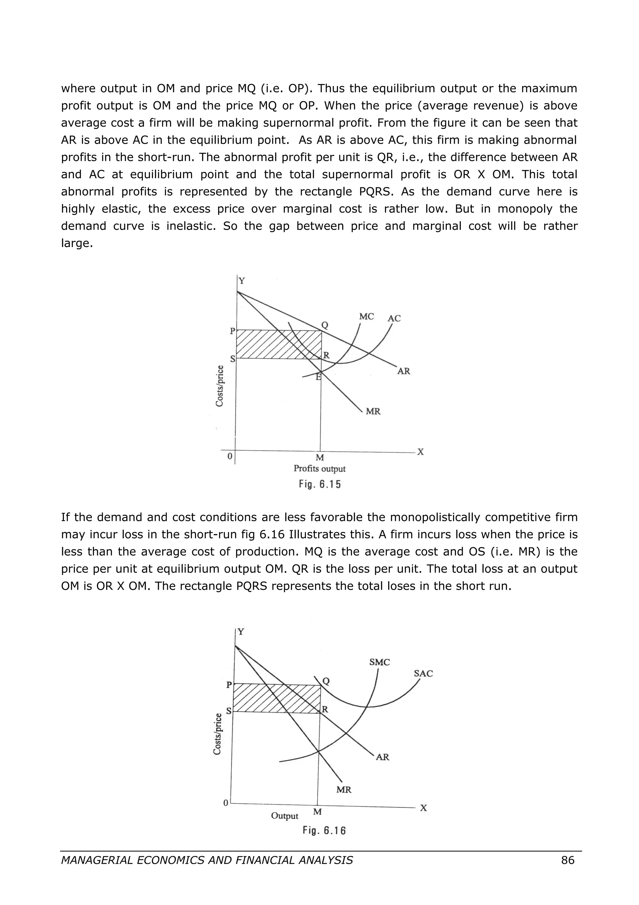 where output in OM and price MQ (i.e. OP). Thus the equilibrium output or the maximum
profit output is OM and the price MQ or OP. When the price (average revenue) is above
average cost a firm will be making supernormal profit. From the figure it can be seen that
AR is above AC in the equilibrium point. As AR is above AC, this firm is making abnormal
profits in the short-run. The abnormal profit per unit is QR, i.e., the difference between AR
and AC at equilibrium point and the total supernormal profit is OR X OM. This total
abnormal profits is represented by the rectangle PQRS. As the demand curve here is
highly elastic, the excess price over marginal cost is rather low. But in monopoly the
demand curve is inelastic. So the gap between price and marginal cost will be rather
large.
If the demand and cost conditions are less favorable the monopolistically competitive firm
may incur loss in the short-run fig 6.16 Illustrates this. A firm incurs loss when the price is
less than the average cost of production. MQ is the average cost and OS (i.e. MR) is the
price per unit at equilibrium output OM. QR is the loss per unit. The total loss at an output
OM is OR X OM. The rectangle PQRS represents the total loses in the short run.
MANAGERIAL ECONOMICS AND FINANCIAL ANALYSIS 86
 