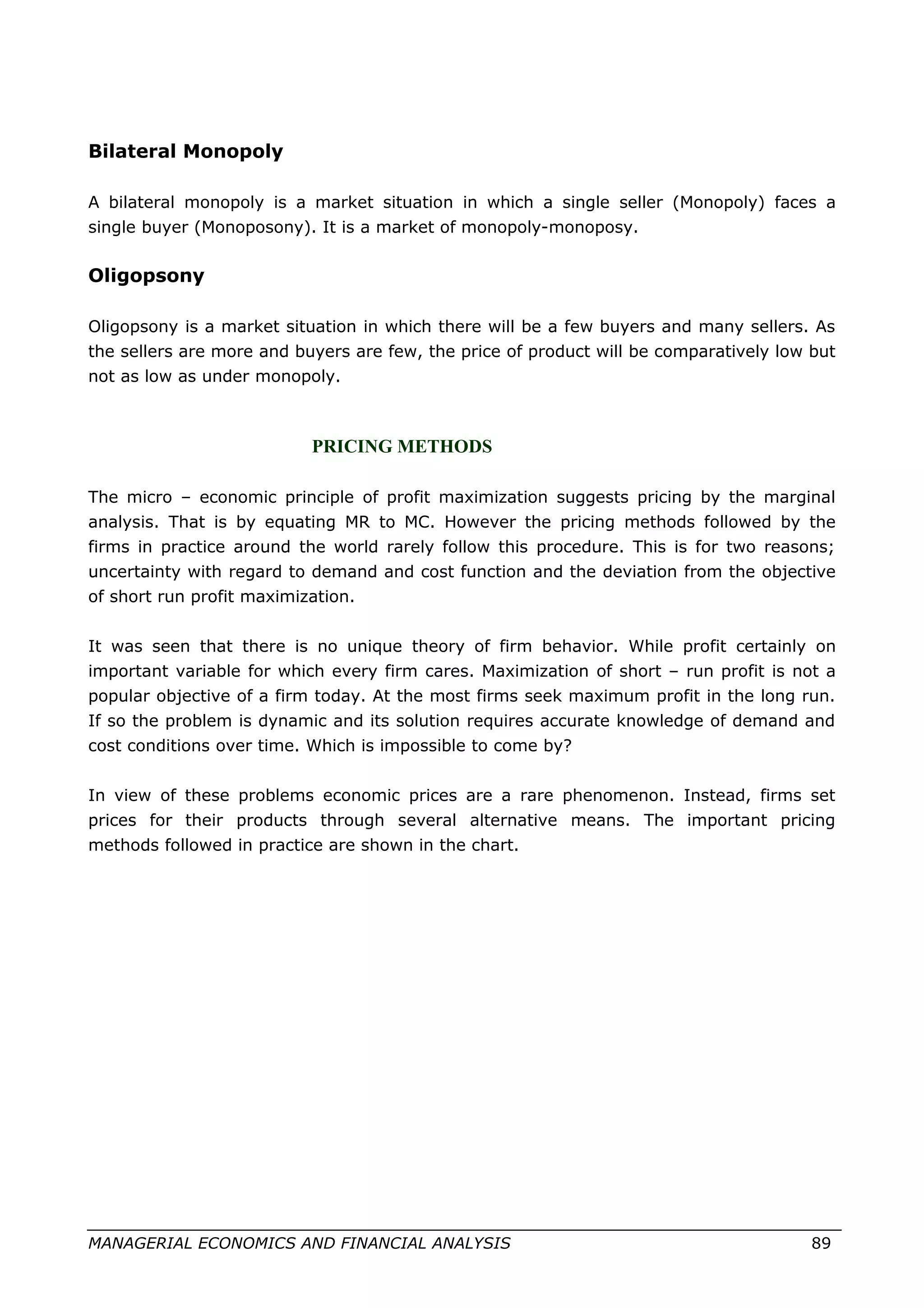 Bilateral Monopoly
A bilateral monopoly is a market situation in which a single seller (Monopoly) faces a
single buyer (Monoposony). It is a market of monopoly-monoposy.
Oligopsony
Oligopsony is a market situation in which there will be a few buyers and many sellers. As
the sellers are more and buyers are few, the price of product will be comparatively low but
not as low as under monopoly.
PRICING METHODS
The micro – economic principle of profit maximization suggests pricing by the marginal
analysis. That is by equating MR to MC. However the pricing methods followed by the
firms in practice around the world rarely follow this procedure. This is for two reasons;
uncertainty with regard to demand and cost function and the deviation from the objective
of short run profit maximization.
It was seen that there is no unique theory of firm behavior. While profit certainly on
important variable for which every firm cares. Maximization of short – run profit is not a
popular objective of a firm today. At the most firms seek maximum profit in the long run.
If so the problem is dynamic and its solution requires accurate knowledge of demand and
cost conditions over time. Which is impossible to come by?
In view of these problems economic prices are a rare phenomenon. Instead, firms set
prices for their products through several alternative means. The important pricing
methods followed in practice are shown in the chart.
MANAGERIAL ECONOMICS AND FINANCIAL ANALYSIS 89
 