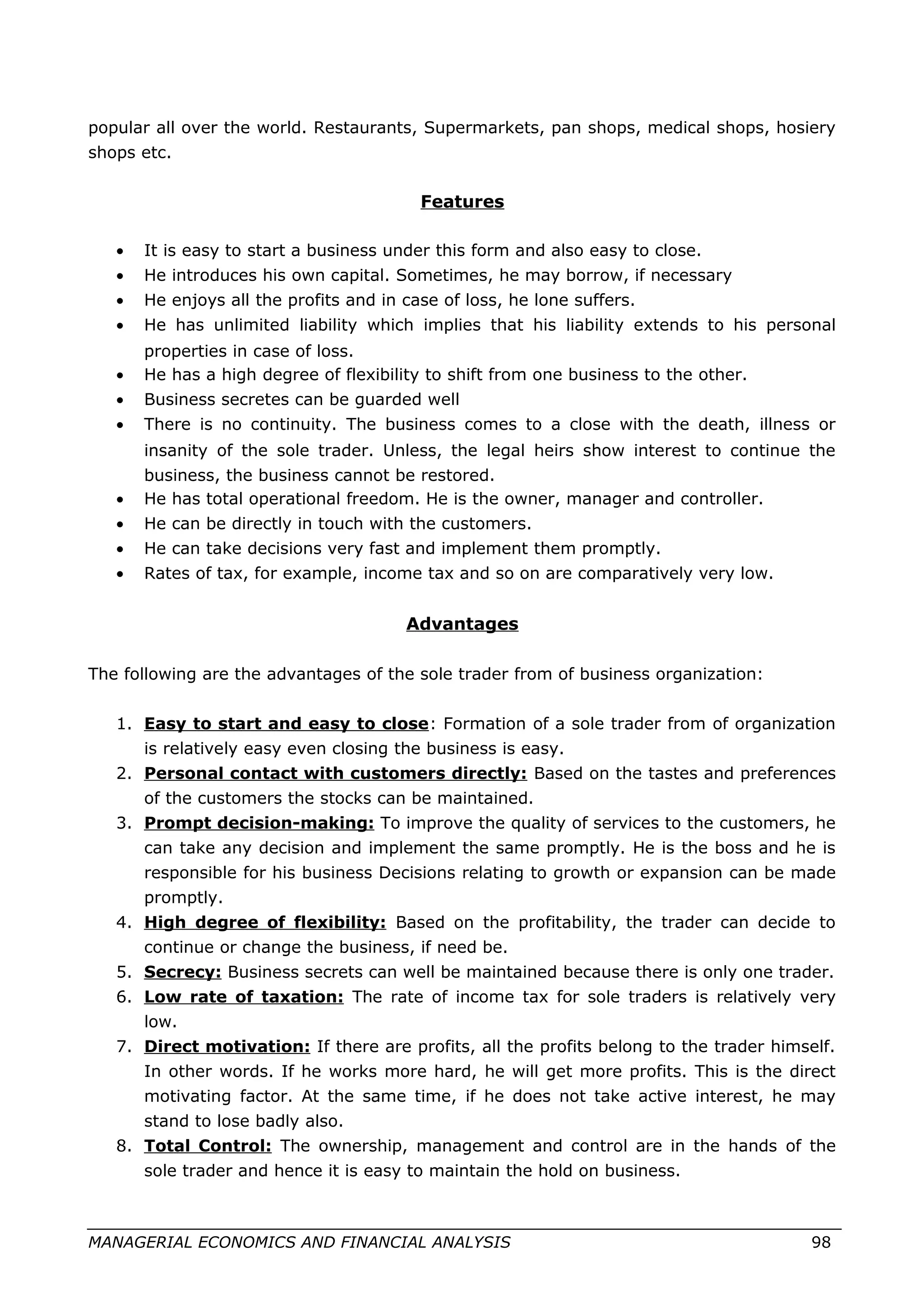 popular all over the world. Restaurants, Supermarkets, pan shops, medical shops, hosiery
shops etc.
Features
• It is easy to start a business under this form and also easy to close.
• He introduces his own capital. Sometimes, he may borrow, if necessary
• He enjoys all the profits and in case of loss, he lone suffers.
• He has unlimited liability which implies that his liability extends to his personal
properties in case of loss.
• He has a high degree of flexibility to shift from one business to the other.
• Business secretes can be guarded well
• There is no continuity. The business comes to a close with the death, illness or
insanity of the sole trader. Unless, the legal heirs show interest to continue the
business, the business cannot be restored.
• He has total operational freedom. He is the owner, manager and controller.
• He can be directly in touch with the customers.
• He can take decisions very fast and implement them promptly.
• Rates of tax, for example, income tax and so on are comparatively very low.
Advantages
The following are the advantages of the sole trader from of business organization:
1. Easy to start and easy to close: Formation of a sole trader from of organization
is relatively easy even closing the business is easy.
2. Personal contact with customers directly: Based on the tastes and preferences
of the customers the stocks can be maintained.
3. Prompt decision-making: To improve the quality of services to the customers, he
can take any decision and implement the same promptly. He is the boss and he is
responsible for his business Decisions relating to growth or expansion can be made
promptly.
4. High degree of flexibility: Based on the profitability, the trader can decide to
continue or change the business, if need be.
5. Secrecy: Business secrets can well be maintained because there is only one trader.
6. Low rate of taxation: The rate of income tax for sole traders is relatively very
low.
7. Direct motivation: If there are profits, all the profits belong to the trader himself.
In other words. If he works more hard, he will get more profits. This is the direct
motivating factor. At the same time, if he does not take active interest, he may
stand to lose badly also.
8. Total Control: The ownership, management and control are in the hands of the
sole trader and hence it is easy to maintain the hold on business.
MANAGERIAL ECONOMICS AND FINANCIAL ANALYSIS 98
 