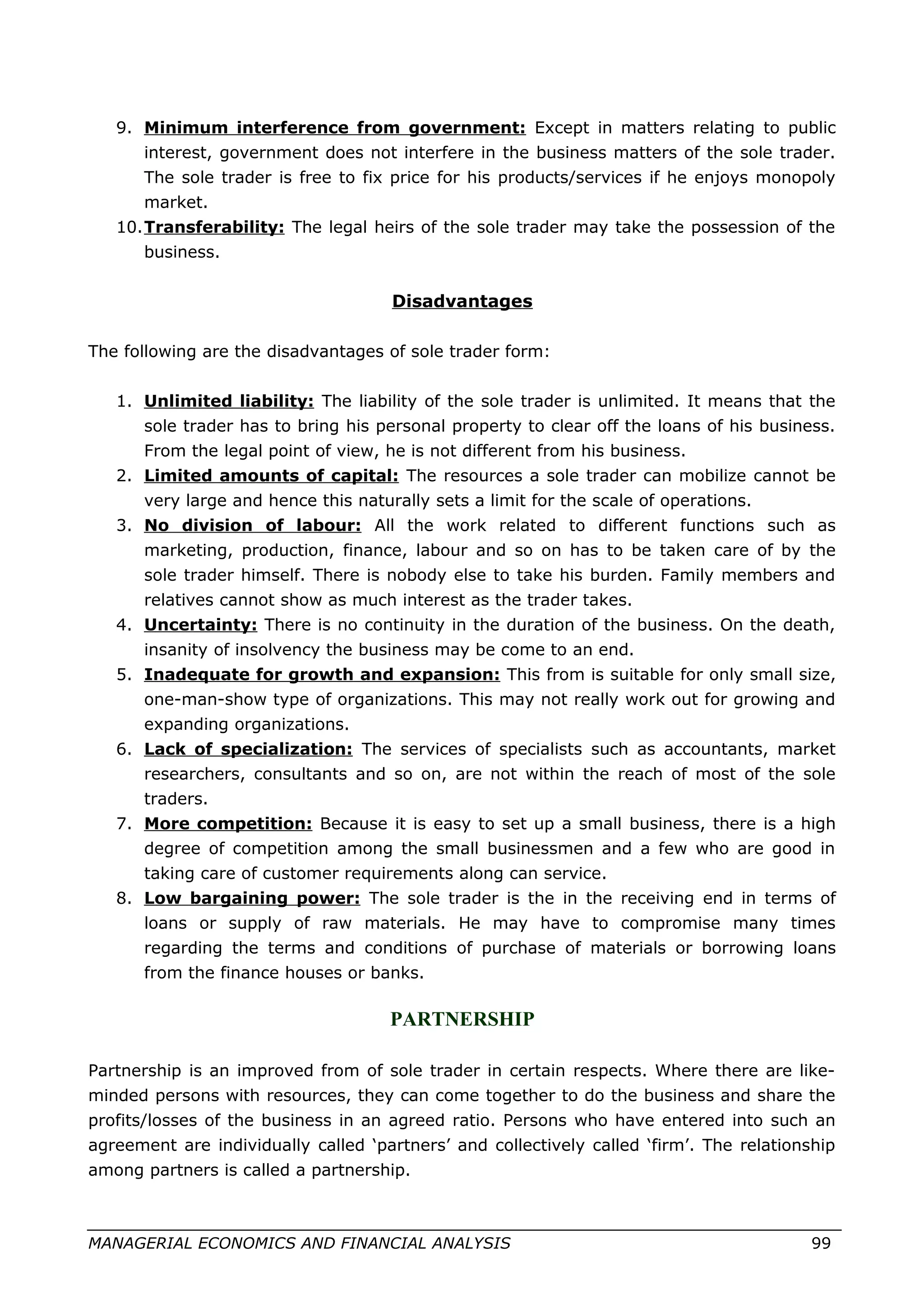 9. Minimum interference from government: Except in matters relating to public
interest, government does not interfere in the business matters of the sole trader.
The sole trader is free to fix price for his products/services if he enjoys monopoly
market.
10.Transferability: The legal heirs of the sole trader may take the possession of the
business.
Disadvantages
The following are the disadvantages of sole trader form:
1. Unlimited liability: The liability of the sole trader is unlimited. It means that the
sole trader has to bring his personal property to clear off the loans of his business.
From the legal point of view, he is not different from his business.
2. Limited amounts of capital: The resources a sole trader can mobilize cannot be
very large and hence this naturally sets a limit for the scale of operations.
3. No division of labour: All the work related to different functions such as
marketing, production, finance, labour and so on has to be taken care of by the
sole trader himself. There is nobody else to take his burden. Family members and
relatives cannot show as much interest as the trader takes.
4. Uncertainty: There is no continuity in the duration of the business. On the death,
insanity of insolvency the business may be come to an end.
5. Inadequate for growth and expansion: This from is suitable for only small size,
one-man-show type of organizations. This may not really work out for growing and
expanding organizations.
6. Lack of specialization: The services of specialists such as accountants, market
researchers, consultants and so on, are not within the reach of most of the sole
traders.
7. More competition: Because it is easy to set up a small business, there is a high
degree of competition among the small businessmen and a few who are good in
taking care of customer requirements along can service.
8. Low bargaining power: The sole trader is the in the receiving end in terms of
loans or supply of raw materials. He may have to compromise many times
regarding the terms and conditions of purchase of materials or borrowing loans
from the finance houses or banks.
PARTNERSHIP
Partnership is an improved from of sole trader in certain respects. Where there are like-
minded persons with resources, they can come together to do the business and share the
profits/losses of the business in an agreed ratio. Persons who have entered into such an
agreement are individually called ‘partners’ and collectively called ‘firm’. The relationship
among partners is called a partnership.
MANAGERIAL ECONOMICS AND FINANCIAL ANALYSIS 99
 
