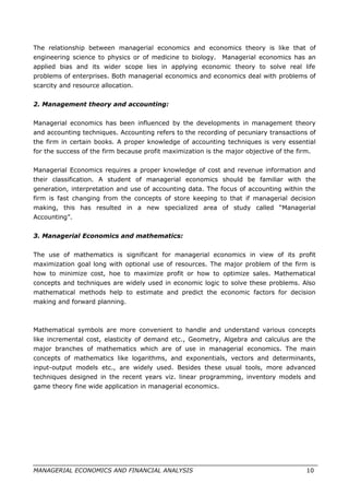 The relationship between managerial economics and economics theory is like that of
engineering science to physics or of medicine to biology. Managerial economics has an
applied bias and its wider scope lies in applying economic theory to solve real life
problems of enterprises. Both managerial economics and economics deal with problems of
scarcity and resource allocation.
2. Management theory and accounting:
Managerial economics has been influenced by the developments in management theory
and accounting techniques. Accounting refers to the recording of pecuniary transactions of
the firm in certain books. A proper knowledge of accounting techniques is very essential
for the success of the firm because profit maximization is the major objective of the firm.
Managerial Economics requires a proper knowledge of cost and revenue information and
their classification. A student of managerial economics should be familiar with the
generation, interpretation and use of accounting data. The focus of accounting within the
firm is fast changing from the concepts of store keeping to that if managerial decision
making, this has resulted in a new specialized area of study called “Managerial
Accounting”.
3. Managerial Economics and mathematics:
The use of mathematics is significant for managerial economics in view of its profit
maximization goal long with optional use of resources. The major problem of the firm is
how to minimize cost, hoe to maximize profit or how to optimize sales. Mathematical
concepts and techniques are widely used in economic logic to solve these problems. Also
mathematical methods help to estimate and predict the economic factors for decision
making and forward planning.
Mathematical symbols are more convenient to handle and understand various concepts
like incremental cost, elasticity of demand etc., Geometry, Algebra and calculus are the
major branches of mathematics which are of use in managerial economics. The main
concepts of mathematics like logarithms, and exponentials, vectors and determinants,
input-output models etc., are widely used. Besides these usual tools, more advanced
techniques designed in the recent years viz. linear programming, inventory models and
game theory fine wide application in managerial economics.
MANAGERIAL ECONOMICS AND FINANCIAL ANALYSIS 10
 