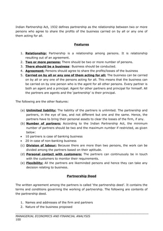 Indian Partnership Act, 1932 defines partnership as the relationship between two or more
persons who agree to share the profits of the business carried on by all or any one of
them acting for all.
Features
1. Relationship: Partnership is a relationship among persons. It is relationship
resulting out of an agreement.
2. Two or more persons: There should be two or more number of persons.
3. There should be a business: Business should be conducted.
4. Agreement: Persons should agree to share the profits/losses of the business
5. Carried on by all or any one of them acting for all: The business can be carried
on by all or any one of the persons acting for all. This means that the business can
be carried on by one person who is the agent for all other persons. Every partner is
both an agent and a principal. Agent for other partners and principal for himself. All
the partners are agents and the ‘partnership’ is their principal.
The following are the other features:
(a) Unlimited liability: The liability of the partners is unlimited. The partnership and
partners, in the eye of law, and not different but one and the same. Hence, the
partners have to bring their personal assets to clear the losses of the firm, if any.
(b) Number of partners: According to the Indian Partnership Act, the minimum
number of partners should be two and the maximum number if restricted, as given
below:
• 10 partners is case of banking business
• 20 in case of non-banking business
(c) Division of labour: Because there are more than two persons, the work can be
divided among the partners based on their aptitude.
(d) Personal contact with customers: The partners can continuously be in touch
with the customers to monitor their requirements.
(e) Flexibility: All the partners are likeminded persons and hence they can take any
decision relating to business.
Partnership Deed
The written agreement among the partners is called ‘the partnership deed’. It contains the
terms and conditions governing the working of partnership. The following are contents of
the partnership deed.
1. Names and addresses of the firm and partners
2. Nature of the business proposed
MANAGERIAL ECONOMICS AND FINANCIAL ANALYSIS
100
 