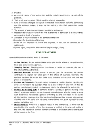 3. Duration
4. Amount of capital of the partnership and the ratio for contribution by each of the
partners.
5. Their profit sharing ration (this is used for sharing losses also)
6. Rate of interest charged on capital contributed, loans taken from the partnership
and the amounts drawn, if any, by the partners from their respective capital
balances.
7. The amount of salary or commission payable to any partner
8. Procedure to value good will of the firm at the time of admission of a new partner,
retirement of death of a partner
9. Allocation of responsibilities of the partners in the firm
10.Procedure for dissolution of the firm
11.Name of the arbitrator to whom the disputes, if any, can be referred to for
settlement.
12.Special rights, obligations and liabilities of partners(s), if any.
KIND OF PARTNERS
The following are the different kinds of partners:
1. Active Partner: Active partner takes active part in the affairs of the partnership.
He is also called working partner.
2. Sleeping Partner: Sleeping partner contributes to capital but does not take part in
the affairs of the partnership.
3. Nominal Partner: Nominal partner is partner just for namesake. He neither
contributes to capital nor takes part in the affairs of business. Normally, the
nominal partners are those who have good business connections, and are well
places in the society.
4. Partner by Estoppels: Estoppels means behavior or conduct. Partner by estoppels
gives an impression to outsiders that he is the partner in the firm. In fact be
neither contributes to capital, nor takes any role in the affairs of the partnership.
5. Partner by holding out: If partners declare a particular person (having social
status) as partner and this person does not contradict even after he comes to know
such declaration, he is called a partner by holding out and he is liable for the claims
of third parties. However, the third parties should prove they entered into contract
with the firm in the belief that he is the partner of the firm. Such a person is called
partner by holding out.
6. Minor Partner: Minor has a special status in the partnership. A minor can be
admitted for the benefits of the firm. A minor is entitled to his share of profits of
the firm. The liability of a minor partner is limited to the extent of his contribution
of the capital of the firm.
MANAGERIAL ECONOMICS AND FINANCIAL ANALYSIS
101
 