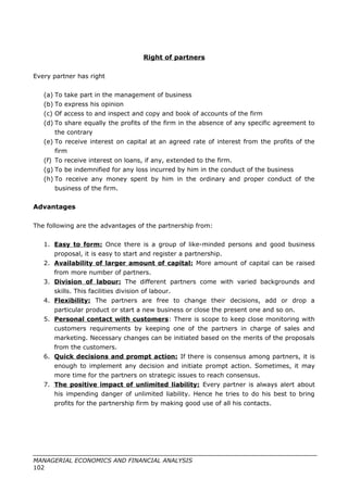 Right of partners
Every partner has right
(a) To take part in the management of business
(b) To express his opinion
(c) Of access to and inspect and copy and book of accounts of the firm
(d) To share equally the profits of the firm in the absence of any specific agreement to
the contrary
(e) To receive interest on capital at an agreed rate of interest from the profits of the
firm
(f) To receive interest on loans, if any, extended to the firm.
(g) To be indemnified for any loss incurred by him in the conduct of the business
(h) To receive any money spent by him in the ordinary and proper conduct of the
business of the firm.
Advantages
The following are the advantages of the partnership from:
1. Easy to form: Once there is a group of like-minded persons and good business
proposal, it is easy to start and register a partnership.
2. Availability of larger amount of capital: More amount of capital can be raised
from more number of partners.
3. Division of labour: The different partners come with varied backgrounds and
skills. This facilities division of labour.
4. Flexibility: The partners are free to change their decisions, add or drop a
particular product or start a new business or close the present one and so on.
5. Personal contact with customers: There is scope to keep close monitoring with
customers requirements by keeping one of the partners in charge of sales and
marketing. Necessary changes can be initiated based on the merits of the proposals
from the customers.
6. Quick decisions and prompt action: If there is consensus among partners, it is
enough to implement any decision and initiate prompt action. Sometimes, it may
more time for the partners on strategic issues to reach consensus.
7. The positive impact of unlimited liability: Every partner is always alert about
his impending danger of unlimited liability. Hence he tries to do his best to bring
profits for the partnership firm by making good use of all his contacts.
MANAGERIAL ECONOMICS AND FINANCIAL ANALYSIS
102
 