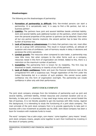 Disadvantages:
The following are the disadvantages of partnership:
1. Formation of partnership is difficult: Only like-minded persons can start a
partnership. It is sarcastically said,’ it is easy to find a life partner, but not a
business partner’.
2. Liability: The partners have joint and several liabilities beside unlimited liability.
Joint and several liability puts additional burden on the partners, which means that
even the personal properties of the partner or partners can be attached. Even when
all but one partner become insolvent, the solvent partner has to bear the entire
burden of business loss.
3. Lack of harmony or cohesiveness: It is likely that partners may not, most often
work as a group with cohesiveness. This result in mutual conflicts, an attitude of
suspicion and crisis of confidence. Lack of harmony results in delay in decisions and
paralyses the entire operations.
4. Limited growth: The resources when compared to sole trader, a partnership may
raise little more. But when compare to the other forms such as a company,
resources raised in this form of organization are limited. Added to this, there is a
restriction on the maximum number of partners.
5. Instability: The partnership form is known for its instability. The firm may be
dissolved on death, insolvency or insanity of any of the partners.
6. Lack of Public confidence: Public and even the financial institutions look at the
unregistered firm with a suspicious eye. Though registration of the firm under the
Indian Partnership Act is a solution of such problem, this cannot revive public
confidence into this form of organization overnight. The partnership can create
confidence in other only with their performance.
JOINT STOCK COMPANY
The joint stock company emerges from the limitations of partnership such as joint and
several liability, unlimited liability, limited resources and uncertain duration and so on.
Normally, to take part in a business, it may need large money and we cannot foretell the
fate of business. It is not literally possible to get into business with little money. Against
this background, it is interesting to study the functioning of a joint stock company. The
main principle of the joint stock company from is to provide opportunity to take part in
business with a low investment as possible say Rs.1000. Joint Stock Company has been a
boon for investors with moderate funds to invest.
The word ‘ company’ has a Latin origin, com means ‘ come together’, pany means ‘ bread’,
joint stock company means, people come together to earn their livelihood by investing in
the stock of company jointly.
MANAGERIAL ECONOMICS AND FINANCIAL ANALYSIS
103
 