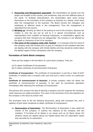 9. Ownership and Management separated: The shareholders are spread over the
length and breadth of the country, and sometimes, they are from different parts of
the world. To facilitate administration, the shareholders elect some among
themselves or the promoters of the company as directors to a Board, which looks
after the management of the business. The Board recruits the managers and
employees at different levels in the management. Thus the management is
separated from the owners.
10.Winding up: Winding up refers to the putting an end to the company. Because law
creates it, only law can put an end to it in special circumstances such as
representation from creditors of financial institutions, or shareholders against the
company that their interests are not safeguarded. The company is not affected by
the death or insolvency of any of its members.
11.The name of the company ends with ‘limited’: it is necessary that the name of
the company ends with limited (Ltd.) to give an indication to the outsiders that they
are dealing with the company with limited liability and they should be careful about
the liability aspect of their transactions with the company.
Formation of Joint Stock company
There are two stages in the formation of a joint stock company. They are:
(a) To obtain Certificates of Incorporation
(b) To obtain certificate of commencement of Business
Certificate of Incorporation: The certificate of Incorporation is just like a ‘date of birth’
certificate. It certifies that a company with such and such a name is born on a particular
day.
Certificate of commencement of Business: A private company need not obtain the
certificate of commencement of business. It can start its commercial operations
immediately after obtaining the certificate of Incorporation.
The persons who conceive the idea of starting a company and who organize the necessary
initial resources are called promoters. The vision of the promoters forms the backbone for
the company in the future to reckon with.
The promoters have to file the following documents, along with necessary fee, with a
registrar of joint stock companies to obtain certificate of incorporation:
(a) Memorandum of Association: The Memorandum of Association is also called the
charter of the company. It outlines the relations of the company with the
outsiders. If furnishes all its details in six clause such as (ii) Name clause (II)
situation clause (iii) objects clause (iv) Capital clause and (vi) subscription clause
duly executed by its subscribers.
MANAGERIAL ECONOMICS AND FINANCIAL ANALYSIS
105
 